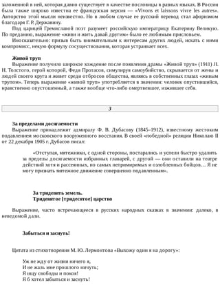 заложенной	в	ней,	которая	давно	существует	в	качестве	пословицы	в	разных	языках.	В	России
была	 также	 широко	 известна	 ее	 французская	 версия	 —	 «Vivons	 et	 laissons	 vivre	 les	 autres».
Авторство	этой	мысли	неизвестно.	Но	в	любом	случае	ее	русский	перевод	стал	афоризмом
благодаря	Г.	Р.	Державину.
Под	царицей	Гремиславой	поэт	разумеет	российскую	императрицу	Екатерину	Великую.
По	преданию,	выражение	«живи	и	жить	давай	другим»	было	ее	любимым	присловьем.
Иносказательно:	призыв	быть	внимательным	к	интересам	других	людей,	искать	с	ними
компромисс,	некую	формулу	сосуществования,	которая	устраивает	всех.
Живой	труп
Выражение	получило	широкое	хождение	после	появления	драмы	«Живой	труп»	(1911)	JI.
Н.	Толстого,	герой	которой,	Федя	Протасов,	симулируя	самоубийство,	скрывается	от	жены	и
людей	своего	круга	и	живет	среди	отбросов	общества,	являясь	в	собственных	глазах	«живым
трупом».	Теперь	выражение	«живой	труп»	употребляется	в	значении:	человек	опустившийся,
нравственно	опустошенный,	а	также	вообще	что-либо	омертвевшее,	изжившее	себя.
3
За	пределами	досягаемости
Выражение	 принадлежит	 адмиралу	 Ф.	 В.	 Дубасову	 (1845–1912),	 известному	 жестоким
подавлением	московского	вооруженного	восстания.	В	своей	«победной»	реляции	Николаю	II
от	22	декабря	1905	г.	Дубасов	писал:
«Отступая,	мятежники,	с	одной	стороны,	постарались	и	успели	быстро	удалить
за	пределы	досягаемости	избранных	главарей,	с	другой	—	они	оставили	на	театре
действий	хотя	и	рассеянных,	но	самых	непримиримых	и	озлобленных	бойцов…	Я	не
могу	признать	мятежное	движение	совершенно	подавленным».
За	тридевять	земель.
Тридевятое	[тридесятое]	царство
Выражение,	 часто	 встречающееся	 в	 русских	 народных	 сказках	 в	 значении:	 далеко,	 в
неведомой	дали.
Забыться	и	заснуть!	
Цитата	из	стихотворения	М.	Ю.	Лермонтова	«Выхожу	один	я	на	дорогу»:
Уж	не	жду	от	жизни	ничего	я,
И	не	жаль	мне	прошлого	ничуть;
Я	ищу	свободы	и	покоя!
Я	б	хотел	забыться	и	заснуть!
 