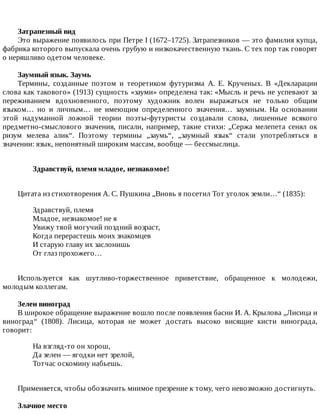 Затрапезный	вид
Это	выражение	появилось	при	Петре	I	(1672–1725).	Затрапезников	—	это	фамилия	купца,
фабрика	которого	выпускала	очень	грубую	и	низкокачественную	ткань.	С	тех	пор	так	говорят
о	неряшливо	одетом	человеке.
Заумный	язык.	Заумь
Термины,	 созданные	 поэтом	 и	 теоретиком	 футуризма	 А.	 Е.	 Крученых.	 В	 «Декларации
слова	как	такового»	(1913)	сущность	«зауми»	определена	так:	«Мысль	и	речь	не	успевают	за
переживанием	 вдохновенного,	 поэтому	 художник	 волен	 выражаться	 не	 только	 общим
языком…	 но	 и	 личным…	 не	 имеющим	 определенного	 значения…	 заумным.	 На	 основании
этой	 надуманной	 ложной	 теории	 поэты-футуристы	 создавали	 слова,	 лишенные	 всякого
предметно-смыслового	значения,	писали,	например,	такие	стихи:	„Сержа	мелепета	сенял	ок
ризум	 мелева	 алик“.	 Поэтому	 термины	 „заумь“,	 „заумный	 язык“	 стали	 употребляться	 в
значении:	язык,	непонятный	широким	массам,	вообще	—	бессмыслица.
Здравствуй,	племя	младое,	незнакомое!	
Цитата	из	стихотворения	А.	С.	Пушкина	„Вновь	я	посетил	Тот	уголок	земли…“	(1835):
Здравствуй,	племя
Младое,	незнакомое!	не	я
Увижу	твой	могучий	поздний	возраст,
Когда	перерастешь	моих	знакомцев
И	старую	главу	их	заслонишь
От	глаз	прохожего…
Используется	 как	 шутливо-торжественное	 приветствие,	 обращенное	 к	 молодежи,
молодым	коллегам.
Зелен	виноград
В	широкое	обращение	выражение	вошло	после	появления	басни	И.	А.	Крылова	„Лисица	и
виноград“	 (1808).	 Лисица,	 которая	 не	 может	 достать	 высоко	 висящие	 кисти	 винограда,
говорит:
На	взгляд-то	он	хорош,
Да	зелен	—	ягодки	нет	зрелой,
Тотчас	оскомину	набьешь.
Применяется,	чтобы	обозначить	мнимое	презрение	к	тому,	чего	невозможно	достигнуть.
Злачное	место
 