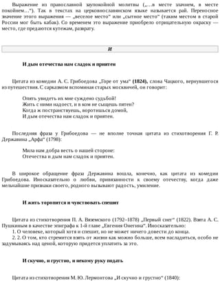 Выражение	 из	 православной	 заупокойной	 молитвы	 („…в	 месте	 злачнем,	 в	 месте
покойнем…“).	 Так	 в	 текстах	 на	 церковнославянском	 языке	 называется	 рай.	 Переносное
значение	этого	выражения	—	„веселое	место“	или	„сытное	место“	(таким	местом	в	старой
России	мог	быть	кабак).	Со	временем	это	выражение	приобрело	отрицательную	окраску	—
место,	где	предаются	кутежам,	разврату.
И
И	дым	отечества	нам	сладок	и	приятен	
Цитата	из	комедии	А.	С.	Грибоедова	„Горе	от	ума“	(1824),	слова	Чацкого,	вернувшегося
из	путешествия.	С	сарказмом	вспоминая	старых	москвичей,	он	говорит:
Опять	увидеть	их	мне	суждено	судьбой!
Жить	с	ними	надоест,	и	в	ком	не	сыщешь	пятен?
Когда	ж	постранствуешь,	воротишься	домой,
И	дым	отечества	нам	сладок	и	приятен.
Последняя	 фраза	 у	 Грибоедова	 —	 не	 вполне	 точная	 цитата	 из	 стихотворения	 Г.	 Р.
Державина	„Арфа“	(1798):
Мила	нам	добра	весть	о	нашей	стороне:
Отечества	и	дым	нам	сладок	и	приятен.
В	 широкое	 обращение	 фраза	 Державина	 вошла,	 конечно,	 как	 цитата	 из	 комедии
Грибоедова.	 Иносказательно	 о	 любви,	 привязанности	 к	 своему	 отечеству,	 когда	 даже
мельчайшие	признаки	своего,	родного	вызывают	радость,	умиление.
И	жить	торопится	и	чувствовать	спешит	
Цитата	из	стихотворения	П.	А.	Вяземского	(1792–1878)	„Первый	снег“	(1822).	Взята	А.	С.
Пушкиным	в	качестве	эпиграфа	к	1-й	главе	„Евгения	Онегина“.	Иносказательно:
1.	О	человеке,	который	хотя	и	спешит,	но	не	может	ничего	довести	до	конца.
2.	2.	О	том,	кто	стремится	взять	от	жизни	как	можно	больше,	всем	насладиться,	особо	не
задумываясь	над	ценой,	которую	придется	уплатить	за	это.
И	скучно,	и	грустно,	и	некому	руку	подать	
Цитата	из	стихотворения	М.	Ю.	Лермонтова	„И	скучно	и	грустно“	(1840):
 