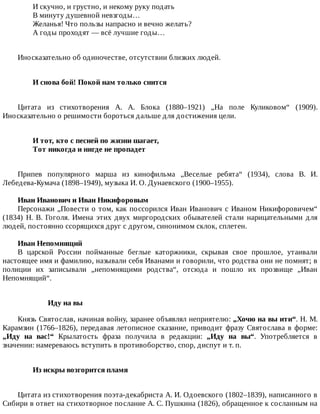 И	скучно,	и	грустно,	и	некому	руку	подать
В	минуту	душевной	невзгоды…
Желанья!	Что	пользы	напрасно	и	вечно	желать?
А	годы	проходят	—	всё	лучшие	годы…
Иносказательно	об	одиночестве,	отсутствии	близких	людей.
И	снова	бой!	Покой	нам	только	снится	
Цитата	 из	 стихотворения	 А.	 А.	 Блока	 (1880–1921)	 „На	 поле	 Куликовом“	 (1909).
Иносказательно	о	решимости	бороться	дальше	для	достижения	цели.
И	тот,	кто	с	песней	по	жизни	шагает,	
Тот	никогда	и	нигде	не	пропадет	
Припев	 популярного	 марша	 из	 кинофильма	 „Веселые	 ребята“	 (1934),	 слова	 В.	 И.
Лебедева-Кумача	(1898–1949),	музыка	И.	О.	Дунаевского	(1900–1955).
Иван	Иванович	и	Иван	Никифоровым
Персонажи	„Повести	о	том,	как	поссорился	Иван	Иванович	с	Иваном	Никифоровичем“
(1834)	 Н.	 В.	 Гоголя.	 Имена	 этих	 двух	 миргородских	 обывателей	 стали	 нарицательными	 для
людей,	постоянно	ссорящихся	друг	с	другом,	синонимом	склок,	сплетен.
Иван	Непомнящий
В	 царской	 России	 пойманные	 беглые	 каторжники,	 скрывая	 свое	 прошлое,	 утаивали
настоящее	имя	и	фамилию,	называли	себя	Иванами	и	говорили,	что	родства	они	не	помнят;	в
полиции	 их	 записывали	 „непомнящими	 родства“,	 отсюда	 и	 пошло	 их	 прозвище	 „Иван
Непомнящий“.
Иду	на	вы
Князь	Святослав,	начиная	войну,	заранее	объявлял	неприятелю:	„Хочю	на	вы	ити“.	Н.	М.
Карамзин	(1766–1826),	передавая	летописное	сказание,	приводит	фразу	Святослава	в	форме:
„Иду	 на	 вас!“	 Крылатость	 фраза	 получила	 в	 редакции:	 „Иду	 на	 вы“.	 Употребляется	 в
значении:	намереваюсь	вступить	в	противоборство,	спор,	диспут	и	т.	п.
Из	искры	возгорится	пламя	
Цитата	из	стихотворения	поэта-декабриста	А.	И.	Одоевского	(1802–1839),	написанного	в
Сибири	в	ответ	на	стихотворное	послание	А.	С.	Пушкина	(1826),	обращенное	к	сосланным	на
 