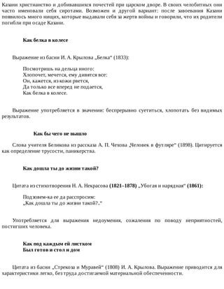 Казани	христианство	и	добивавшихся	почестей	при	царском	дворе.	В	своих	челобитных	они
часто	 именовали	 себя	 сиротами.	 Возможен	 и	 другой	 вариант:	 после	 завоевания	 Казани
появилось	много	нищих,	которые	выдавали	себя	за	жертв	войны	и	говорили,	что	их	родители
погибли	при	осаде	Казани.
Как	белка	в	колесе	
Выражение	из	басни	И.	А.	Крылова	„Белка“	(1833):
Посмотришь	на	дельца	иного:
Хлопочет,	мечется,	ему	дивятся	все:
Он,	кажется,	из	кожи	рвется,
Да	только	все	вперед	не	подается,
Как	белка	в	колесе.
Выражение	 употребляется	 в	 значении:	 беспрерывно	 суетиться,	 хлопотать	 без	 видимых
результатов.
Как	бы	чего	не	вышло
Слова	учителя	Беликова	из	рассказа	А.	П.	Чехова	„Человек	в	футляре“	(1898).	Цитируется
как	определение	трусости,	паникерства.
Как	дошла	ты	до	жизни	такой?	
Цитата	из	стихотворения	Н.	А.	Некрасова	(1821–1878)	„Убогая	и	нарядная“	(1861):
Подзовем-ка	ее	да	расспросим:
„Как	дошла	ты	до	жизни	такой?..“
Употребляется	 для	 выражения	 недоумения,	 сожаления	 по	 поводу	 неприятностей,
постигших	человека.
Как	под	каждым	ей	листком	
Был	готов	и	стол	и	дом	
Цитата	из	басни	„Стрекоза	и	Муравей“	(1808)	И.	А.	Крылова.	Выражение	приводится	для
характеристики	легко,	без	труда	достигаемой	материальной	обеспеченности.
 