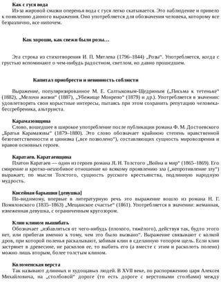 Как	с	гуся	вода
Из-за	жировой	смазки	оперенья	вода	с	гуся	легко	скатывается.	Это	наблюдение	и	привело
к	появлению	данного	выражения.	Оно	употребляется	для	обозначения	человека,	которому	все
безразлично,	все	нипочем.
Как	хороши,	как	свежи	были	розы…	
Эта	строка	из	стихотворения	И.	П.	Мятлева	(1796–1844)	„Розы“.	Употребляется,	когда	с
грустью	вспоминают	о	чем-нибудь	радостном,	светлом,	но	давно	прошедшем.
Капитал	приобрести	и	невинность	соблюсти
Выражение,	 популяризированное	 М.	 Е.	 Салтыковым-Щедриным	 („Письма	 к	 тетеньке“
(1882),	„Мелочи	жизни“	(1887),	„Убежище	Монрепо“	(1879)	и	др.).	Употребляется	в	значении:
удовлетворять	свои	корыстные	интересы,	пытаясь	при	этом	сохранить	репутацию	человека-
бессребреника,	альтруиста.
Карамазовщина
Слово,	вошедшее	в	широкое	употребление	после	публикации	романа	Ф.	М.	Достоевского
„Братья	 Карамазовы“	 (1879–1880).	 Это	 слово	 обозначает	 крайнюю	 степень	 нравственной
безответственности	и	цинизма	(„все	позволено“),	составляющих	сущность	мировоззрения	и
нравов	основных	героев.
Каратаев.	Каратаевщина
Платон	Каратаев	—	один	из	героев	романа	JL	Н.	Толстого	„Война	и	мир“	(1865–1869).	Его
смирение	и	кротко-незлобивое	отношение	ко	всякому	проявлению	зла	(„непротивление	злу“)
выражает,	 по	 мысли	 Толстого,	 сущность	 русского	 крестьянства,	 подлинную	 народную
мудрость.
Кисейная	барышня	[девушка]
По-видимому,	 впервые	 в	 литературную	 речь	 это	 выражение	 вошло	 из	 романа	 Н.	 Г.
Помяловского	(1835–1863)	„Мещанское	счастье“	(1861).	Употребляется	в	значении:	жеманная,
изнеженная	девушка,	с	ограниченным	кругозором.
Клин	клином	вышибать
Обозначает	„избавляться	от	чего-нибудь	(плохого,	тяжёлого),	действуя	так,	будто	этого
нет,	 или	 прибегая	 именно	 к	 тому,	 чем	 это	 было	 вызвано“.	 Выражение	 связывают	 с	 колкой
дров,	при	которой	поленья	раскалывают,	забивая	клин	в	сделанную	топором	щель.	Если	клин
застрянет	в	древесине,	не	расколов	ее,	то	выбить	его	(а	вместе	с	этим	и	расколоть	полено)
можно	лишь	вторым,	более	толстым	клином.
Коломенская	верста
Так	называют	длинных	и	худощавых	людей.	В	XVII	веке,	по	распоряжению	царя	Алексея
Михайловича,	 на	 „столбовой“	 дороге	 (то	 есть	 дороге	 с	 верстовыми	 столбами)	 между
 