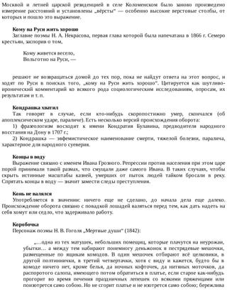 Москвой	 и	 летней	 царской	 резиденцией	 в	 селе	 Коломенском	 было	 заново	 произведено
измерение	расстояний	и	установлены	„вёрсты“	—	особенно	высокие	верстовые	столбы,	от
которых	и	пошло	это	выражение.
Кому	на	Руси	жить	хорошо
Заглавие	поэмы	Н.	А.	Некрасова,	первая	глава	которой	была	напечатана	в	1866	г.	Семеро
крестьян,	заспорив	о	том,
Кому	живется	весело,
Вольготно	на	Руси,	—
решают	 не	 возвращаться	 домой	 до	 тех	 пор,	 пока	 не	 найдут	 ответа	 на	 этот	 вопрос,	 и
ходят	 по	 Руси	 в	 поисках	 того,	 „кому	 на	 Руси	 жить	 хорошо“.	 Цитируется	 как	 шутливо-
иронический	 комментарий	 ко	 всякого	 рода	 социологическим	 исследованиям,	 опросам,	 их
результатам	и	т.	п.
Кондрашка	хватил
Так	 говорят	 в	 случае,	 если	 кто-нибудь	 скоропостижно	 умер,	 скончался	 (об
апоплексическом	ударе,	параличе).	Есть	несколько	версий	происхождения	оборота:
1)	 фразеологизм	 восходит	 к	 имени	 Кондратия	 Булавина,	 предводителя	 народного
восстания	на	Дону	в	1707	г.;
2)	 Кондрашка	 —	 эвфемистическое	 наименование	 смерти,	 тяжелой	 болезни,	 паралича,
характерное	для	народного	суеверия.
Концы	в	воду
Выражение	связано	с	именем	Ивана	Грозного.	Репрессии	против	населения	при	этом	царе
порой	 принимали	 такой	 размах,	 что	 смущали	 даже	 самого	 Ивана.	 В	 таких	 случаях,	 чтобы
скрыть	 истинные	 масштабы	 казней,	 умерших	 от	 пыток	 людей	 тайком	 бросали	 в	 реку.
Спрятать	концы	в	воду	—	значит	замести	следы	преступления.
Конь	не	валялся
Употребляется	 в	 значении:	 ничего	 еще	 не	 сделано,	 до	 начала	 дела	 еще	 далеко.
Происхождение	оборота	связано	с	повадкой	лошадей	валяться	перед	тем,	как	дать	надеть	на
себя	хомут	или	седло,	что	задерживало	работу.
Коробочка
Персонаж	поэмы	Н.	В.	Гоголя	„Мертвые	души“	(1842):
„…одна	из	тех	матушек,	небольших	помещиц,	которые	плачутся	на	неурожаи,
убытки…	 а	 между	 тем	 набирают	 понемногу	 деньжонок	 в	 пестрядевые	 мешочки,
размещенные	 по	 ящикам	 комодов.	 В	 один	 мешочек	 отбирают	 всё	 целковики,	 в
другой	 полтиннички,	 в	 третий	 четвертачки,	 хотя	 с	 виду	 и	 кажется,	 будто	 бы	 в
комоде	 ничего	 нет,	 кроме	 белья,	 да	 ночных	 кофточек,	 да	 нитяных	 моточков,	 да
распоротого	салопа,	имеющего	потом	обратиться	в	платье,	если	старое	как-нибудь
прогорит	 во	 время	 печения	 праздничных	 лепешек	 со	 всякими	 пряженцами	 или
поизотрется	само	собою.	Но	не	сгорит	платье	и	не	изотрется	само	собою;	бережлива
 