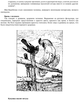 старушка,	и	салопу	суждено	пролежать	долго	в	распоротом	виде,	а	потом	достаться
по	духовному	завещанию	племяннице	внучатной	сестры	вместе	со	всяким	другим
хламом“.
Имя	Коробочки	стало	синонимом	человека,	живущего	мелочными	интересами,	мелкого
скопидона.
Кровь	с	молоком
Так	 говорят	 о	 румяном,	 здоровом	 человеке.	 Выражение	 из	 русского	 фольклора,	 где
соединились	 народные	 представления	 о	 красоте	 цвета:	 красного	 как	 кровь	 и	 белого	 как
молоко.	На	Руси	издавна	признаком	красоты	считались	белое	лицо	и	румянец	на	щеках,	что
было	свидетельством	хорошего	здоровья.
Кукушка	хвалит	петуха	
 