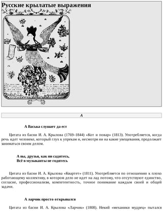 Русские	крылатые	выражения	
	
А
А	Васька	слушает	да	ест
Цитата	из	басни	И.	А.	Крылова	(1769–1844)	«Кот	и	повар»	(1813).	Употребляется,	когда
речь	идет	человеке,	который	глух	к	упрекам	и,	несмотря	ни	на	какие	увещевания,	продолжает
заниматься	своим	делом.
А	вы,	друзья,	как	ни	садитесь,	
Всё	в	музыканты	не	годитесь	
Цитата	из	басни	И.	А.	Крылова	«Квартет»	(1811).	Употребляется	по	отношению	к	плохо
работающему	коллективу,	в	котором	дело	не	идет	на	лад	потому,	что	отсутствуют	единство,
согласие,	 профессионализм,	 компетентность,	 точное	 понимание	 каждым	 своей	 и	 общей
задачи.
А	ларчик	просто	открывался
Цитата	 из	 басни	 И.	 А.	 Крылова	 «Ларчик»	 (1808).	 Некий	 «механики	 мудрец»	 пытался
 