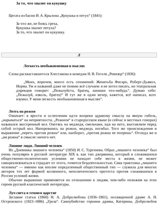 За	то,	что	хвалит	он	кукушку	
Цитата	из	басни	И.	А.	Крылова	„Кукушка	и	петух“	(1841):
За	что	же,	не	боясь	греха,
Кукушка	хвалит	петуха?
За	то,	что	хвалит	он	кукушку.
Л
Легкость	необыкновенная	в	мыслях
Слова	расхваставшегося	Хлестакова	в	комедии	Н.	В.	Гоголя	„Ревизор“	(1836):
„Моих,	 впрочем,	 много	 есть	 сочинений:	 Женитьба	 Фигаро,	 Роберт-Дьявол,
Норма.	Уж	и	названий	даже	не	помню	всё	случаем:	я	не	хотел	писать,	но	театральная
дирекция	 говорит:	 „Пожалуйста,	 братец,	 напиши	 что-нибудь“.	 Думаю	 себе:
„Пожалуй,	 изволь,	 братец!“	 И	 тут	 же	 в	 один	 вечер,	 кажется,	 всё	 написал,	 всех
изумил.	У	меня	легкость	необыкновенная	в	мыслях“.
Лезть	на	рожон
Означает:	 в	 ярости	 и	 ослеплении	 идти	 вопреки	 здравому	 смыслу	 на	 явную	 гибель,
„нарываться“	на	неприятности.	„Рожном“	в	старорусском	языке	(и	сейчас	в	местных	говорах)
назывался	заостренный	кол.	Охотясь	на	медведя,	смельчаки,	идя	на	него,	выставляли	перед
собой	 острый	 кол.	 Напоровшись	 на	 рожон,	 медведь	 погибал.	 Того	 же	 происхождения	 и
выражение	„переть	против	рожна“	или,	наоборот,	„против	рожна	не	попрешь“.	Отсюда	же	и
„ни	рожна“	в	смысле:	ничего	нет.
Лишние	люди.	Лишний	человек
Из	„Дневника	лишнего	человека“	(1850)	И.	С.	Тургенева.	Образ	„лишнего	человека“	был
очень	 популярен	 в	 русской	 литературе	 XIX	 в.	 как	 тип	 дворянина,	 который	 в	 сложившихся
общественно-политических	 условиях	 не	 находит	 себе	 места	 в	 жизни,	 не	 может
самореализоваться	и	страдает	от	этого,	томится	бездеятельностью.	Сама	трактовка	„лишнего
человека“	 —	 именно	 как	 вполне	 определенный	 общественный	 тип	 —	 служила	 для	 многих
авторов	 тех	 лет	 формой	 косвенного,	 неполитического	 протеста	 против	 сложившихся	 в
России	условий	жизни.
Обычно	 выражение	 применяется	 по	 отношению	 к	 людям,	 чем-либо	 похожим	 на	 этих
героев	русской	классической	литературы.
Луч	света	в	темном	царстве
Заглавие	 статьи	 (1860)	 Н.	 А.	 Добролюбова	 (1836–1861),	 посвященной	 драме	 А.	 Н.
Островского	 (1823–1886)	 „Гроза“.	 Самоубийство	 героини	 драмы,	 Катерины,	 Добролюбов
 