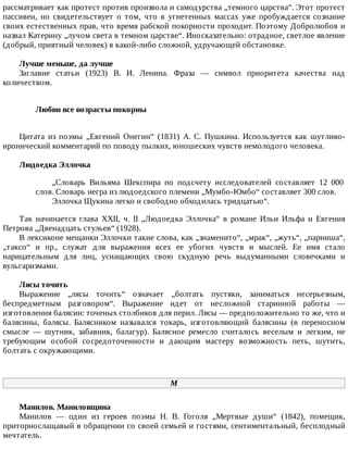 рассматривает	как	протест	против	произвола	и	самодурства	„темного	царства“.	Этот	протест
пассивен,	 но	 свидетельствует	 о	 том,	 что	 в	 угнетенных	 массах	 уже	 пробуждается	 сознание
своих	естественных	прав,	что	время	рабской	покорности	проходит.	Поэтому	Добролюбов	и
назвал	Катерину	„лучом	света	в	темном	царстве“.	Иносказательно:	отрадное,	светлое	явление
(добрый,	приятный	человек)	в	какой-либо	сложной,	удручающей	обстановке.
Лучше	меньше,	да	лучше
Заглавие	 статьи	 (1923)	 В.	 И.	 Ленина.	 Фраза	 —	 символ	 приоритета	 качества	 над
количеством.
Любви	все	возрасты	покорны	
Цитата	 из	 поэмы	 „Евгений	 Онегин“	 (1831)	 А.	 С.	 Пушкина.	 Используется	 как	 шутливо-
иронический	комментарий	по	поводу	пылких,	юношеских	чувств	немолодого	человека.
Людоедка	Эллочка
„Словарь	 Вильяма	 Шекспира	 по	 подсчету	 исследователей	 составляет	 12	 000
слов.	Словарь	негра	из	людоедского	племени	„Мумбо-Юмбо“	составляет	300	слов.
Эллочка	Щукина	легко	и	свободно	обходилась	тридцатью“.
Так	 начинается	 глава	 XXII,	 ч.	 II	 „Людоедка	 Эллочка“	 в	 романе	 Ильи	 Ильфа	 и	 Евгения
Петрова	„Двенадцать	стульев“	(1928).
В	лексиконе	мещанки	Эллочки	такие	слова,	как	„знаменито“,	„мрак“,	„жуть“,	„парниша“,
„таксо“	 и	 пр.,	 служат	 для	 выражения	 всех	 ее	 убогих	 чувств	 и	 мыслей.	 Ее	 имя	 стало
нарицательным	 для	 лиц,	 уснащающих	 свою	 скудную	 речь	 выдуманными	 словечками	 и
вульгаризмами.
Лясы	точить
Выражение	 „лясы	 точить“	 означает	 „болтать	 пустяки,	 заниматься	 несерьезным,
беспредметным	 разговором“.	 Выражение	 идет	 от	 несложной	 старинной	 работы	 —
изготовления	балясин:	точеных	столбиков	для	перил.	Лясы	—	предположительно	то	же,	что	и
балясины,	 балясы.	 Балясником	 назывался	 токарь,	 изготовляющий	 балясины	 (в	 переносном
смысле	 —	 шутник,	 забавник,	 балагур).	 Балясное	 ремесло	 считалось	 веселым	 и	 легким,	 не
требующим	 особой	 сосредоточенности	 и	 дающим	 мастеру	 возможность	 петь,	 шутить,
болтать	с	окружающими.
М
Манилов.	Маниловщина
Манилов	 —	 один	 из	 героев	 поэмы	 Н.	 В.	 Гоголя	 „Мертвые	 души“	 (1842),	 помещик,
приторнослащавый	в	обращении	со	своей	семьей	и	гостями,	сентиментальный,	бесплодный
мечтатель.
 