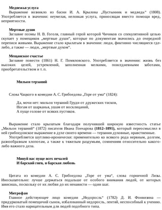 Медвежья	услуга
Выражение	 возникло	 из	 басни	 И.	 А.	 Крылова	 „Пустынник	 и	 медведь“	 (1808).
Употребляется	 в	 значении:	 неумелая,	 неловкая	 услуга,	 приносящая	 вместо	 помощи	 вред,
неприятности.
Мертвые	души
Заглавие	поэмы	Н.	В.	Гоголя,	главный	герой	которой	Чичиков	со	спекулятивной	целью
скупает	 у	 помещиков	 „мертвые	 души“,	 которые	 по	 документам	 значились	 до	 очередной
переписи	живыми.	Выражение	стало	крылатым	в	значении:	люди,	фиктивно	числящиеся	где-
либо,	а	также	—	люди,	„мертвые	духом“.
Мещанское	счастье
Заглавие	 повести	 (1861)	 Н.	 Г.	 Помяловского.	 Употребляется	 в	 значении:	 жизнь	 без
высоких	 целей,	 устремлений,	 заполненная	 мелкими,	 повседневными	 заботами,
приобретательством	и	т.	п.
Мильон	терзаний	
Слова	Чацкого	в	комедии	А.	С.	Грибоедова	„Горе	от	ума“	(1824):
Да,	мочи	нет:	мильон	терзаний	Груди	от	дружеских	тисков,
Ногам	от	шарканья,	ушам	от	восклицаний,
А	пуще	голове	от	всяких	пустяков.
Выражение	 стало	 крылатым	 благодаря	 получившей	 широкую	 известность	 статье
„Мильон	 терзаний“	 (1872)	 писателя	 Ивана	 Гончарова	 (1812–1891),	 который	 переосмыслил	 в
ней	грибоедовское	выражение	в	духе	своего	времени	—	терзания	духовные,	нравственные.
Употребляется	шутливо-иронически:	применительно	ко	всякого	рода	нервным,	долгим,
разнообразным	 хлопотам,	 а	 также	 к	 тяжелым	 раздумьям,	 сомнениям	 относительно	 какого-
либо	важного	дела.
Минуй	нас	пуще	всех	печалей	
И	барский	гнев,	и	барская	любовь	
Цитата	 из	 комедии	 А.	 С.	 Грибоедова	 „Горе	 от	 ума“,	 слова	 горничной	 Лизы.
Иносказательно:	 лучше	 держаться	 подальше	 от	 особого	 внимания	 людей,	 от	 которых
зависишь,	поскольку	от	их	любви	до	их	ненависти	—	один	шаг.
Митрофан
Главное	 действующее	 лицо	 комедии	 „Недоросль“	 (1782)	 Д.	 И.	 Фонвизина	 —
придурковатый	помещичий	сынок,	избалованный	недоросль,	лентяй,	неспособный	к	учению.
Имя	его	стало	нарицательным	для	людей	подобного	типа.
 