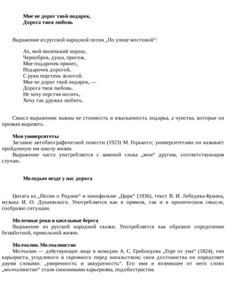 Мне	не	дорог	твой	подарок,	
Дорога	твоя	любовь	
Выражение	из	русской	народной	песни	„По	улице	мостовой“:
Ах,	мой	миленький	хорош,
Чернобров,	душа,	пригож,
Мне	подарочек	принес,
Подарочек	дорогой,
С	руки	перстень	золотой.
Мне	не	дорог	твой	подарок,	—
Дорога	твоя	любовь.
Не	хочу	перстня	носить,
Хочу	так	дружка	любить.
Смысл	выражения:	важны	не	стоимость	и	изысканность	подарка,	а	чувства,	которые	он
призван	выразить.
Мои	университеты
Заглавие	автобиографической	повести	(1923)	М.	Горького;	университетами	он	называет
пройденную	им	школу	жизни.
Выражение	 часто	 употребляется	 с	 заменой	 слова	 „мои“	 другим,	 соответствующим
случаю.
Молодым	везде	у	нас	дорога	
Цитата	из	„Песни	о	Родине“	в	кинофильме	„Цирк“	(1936),	текст	В.	И.	Лебедева-Кумача,
музыка	 И.	 О.	 Дунаевского.	 Употребляется	 как	 в	 прямом,	 так	 и	 в	 ироническом	 смысле,
сообразно	ситуации.
Молочные	реки	и	кисельные	берега
Выражение	 из	 русской	 народной	 сказки.	 Употребляется	 как	 образное	 определение
беззаботной,	привольной	жизни.
Молчалин.	Молчалинство
Молчалин	—	действующее	лицо	в	комедии	А.	С.	Грибоедова	„Горе	от	ума“	(1824),	тип
карьериста,	 угодливого	 и	 скромного	 перед	 начальством;	 свои	 достоинства	 он	 определяет
двумя	 словами:	 „умеренность	 и	 аккуратность“.	 Его	 имя	 и	 возникшее	 от	 него	 слово
„молчалинство“	стали	синонимами	карьеризма,	подобострастия.
 