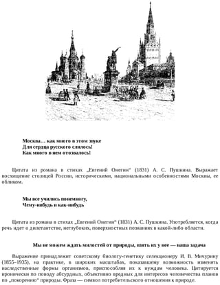 Москва…	как	много	в	этом	звуке	
Для	сердца	русского	слилось!	
Как	много	в	нем	отозвалось!	
Цитата	 из	 романа	 в	 стихах	 „Евгений	 Онегин“	 (1831)	 А.	 С.	 Пушкина.	 Выражает
восхищение	 столицей	 России,	 историческими,	 национальными	 особенностями	 Москвы,	 ее
обликом.
Мы	все	учились	понемногу,	
Чему-нибудь	и	как-нибудь	
Цитата	из	романа	в	стихах	„Евгений	Онегин“	(1831)	А.	С.	Пушкина.	Употребляется,	когда
речь	идет	о	дилетантстве,	неглубоких,	поверхностных	познаниях	в	какой-либо	области.
Мы	не	можем	ждать	милостей	от	природы,	взять	их	у	нее	—	наша	задача
Выражение	 принадлежит	 советскому	 биологу-генетику	 селекционеру	 И.	 В.	 Мичурину
(1855–1935),	 на	 практике,	 в	 широких	 масштабах,	 показавшему	 возможность	 изменять
наследственные	 формы	 организмов,	 приспособляя	 их	 к	 нуждам	 человека.	 Цитируется
иронически	по	поводу	абсурдных,	объективно	вредных	для	интересов	человечества	планов
по	„покорению“	природы.	Фраза	—	символ	потребительского	отношения	к	природе.
 