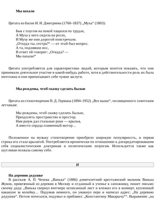 Мы	пахали	
Цитата	из	басни	И.	И.	Дмитриева	(1760–1837)	„Муха“	(1803):
Бык	с	плугом	на	покой	тащился	по	трудах,
А	Муха	у	него	сидела	на	рогах,
И	Муху	же	они	дорогой	повстречали.
„Откуда	ты,	сестра?“	—	от	этой	был	вопрос.
А	та,	поднявши	нос,
В	ответ	ей	говорит:	„Откуда?	—
Мы	пахали!“
Цитата	 употребляется	 для	 характеристики	 людей,	 которым	 хочется	 показать,	 что	 они
принимали	деятельное	участие	в	какой-нибудь	работе,	хотя	в	действительности	роль	их	была
ничтожна	и	они	приписывают	себе	чужие	заслуги.
Мы	рождены,	чтоб	сказку	сделать	былью	
Цитата	из	стихотворения	П.	Д.	Германа	(1894–1952)	„Все	выше“,	посвященного	советским
летчикам:
Мы	рождены,	чтоб	сказку	сделать	былью,
Преодолеть	пространство	и	простор.
Нам	разум	дал	стальные	руки	—	крылья,
А	вместо	сердца	пламенный	мотор…
Положенное	 на	 музыку	 стихотворение	 приобрело	 широкую	 популярность,	 и	 первая
строка	его	стала	крылатой.	Употребляется	иронически	по	отношению	к	дискредитировавшим
себя	 социалистическим	 доктринам	 и	 политическим	 лозунгам.	 Используется	 также	 как
шутливая	похвала	самому	себе.
Н
На	деревню	дедушке
В	 рассказе	 А.	 П.	 Чехова	 „Ванька“	 (1886)	 девятилетний	 крестьянский	 мальчик	 Ванька
Жуков,	привезенный	из	деревни	в	Москву	и	отданный	в	ученье	к	сапожнику,	пишет	письмо
своему	деду.	„Ванька	свернул	вчетверо	исписанный	лист	и	вложил	его	в	конверт,	купленный
накануне	 за	 копейку…	 Подумав	 немного,	 он	 умакнул	 перо	 и	 написал	 адрес:	 „На	 деревню
дедушке“.	Потом	почесался,	подумал	и	прибавил:	„Константину	Макарычу““.	Выражение	„на
 