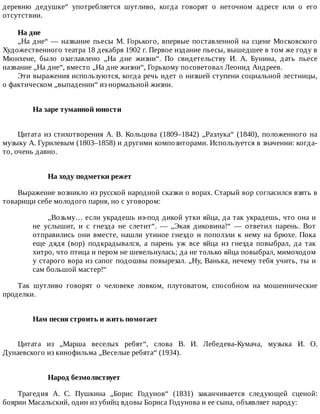 деревню	 дедушке“	 употребляется	 шутливо,	 когда	 говорят	 о	 неточном	 адресе	 или	 о	 его
отсутствии.
На	дне
„На	дне“	—	название	пьесы	М.	Горького,	впервые	поставленной	на	сцене	Московского
Художественного	театра	18	декабря	1902	г.	Первое	издание	пьесы,	вышедшее	в	том	же	году	в
Мюнхене,	 было	 озаглавлено	 „На	 дне	 жизни“.	 По	 свидетельству	 И.	 А.	 Бунина,	 дать	 пьесе
название	„На	дне“,	вместо	„На	дне	жизни“,	Горькому	посоветовал	Леонид	Андреев.
Эти	выражения	используются,	когда	речь	идет	о	низшей	ступени	социальной	лестницы,
о	фактическом	„выпадении“	из	нормальной	жизни.
На	заре	туманной	юности	
Цитата	 из	 стихотворения	 А.	 В.	 Кольцова	 (1809–1842)	 „Разлука“	 (1840),	 положенного	 на
музыку	А.	Гурилевым	(1803–1858)	и	другими	композиторами.	Используется	в	значении:	когда-
то,	очень	давно.
На	ходу	подметки	режет
Выражение	возникло	из	русской	народной	сказки	о	ворах.	Старый	вор	согласился	взять	в
товарищи	себе	молодого	парня,	но	с	уговором:
„Возьму…	если	украдешь	из-под	дикой	утки	яйца,	да	так	украдешь,	что	она	и
не	 услышит,	 и	 с	 гнезда	 не	 слетит“.	 —	 „Экая	 диковина!“	 —	 ответил	 парень.	 Вот
отправились	они	вместе,	нашли	утиное	гнездо	и	поползли	к	нему	на	брюхе.	Пока
еще	 дядя	 (вор)	 подкрадывался,	 а	 парень	 уж	 все	 яйца	 из	 гнезда	 повыбрал,	 да	 так
хитро,	что	птица	и	пером	не	шевельнулась;	да	не	только	яйца	повыбрал,	мимоходом
у	старого	вора	из	сапог	подошвы	повырезал.	„Ну,	Ванька,	нечему	тебя	учить,	ты	и
сам	большой	мастер!“
Так	 шутливо	 говорят	 о	 человеке	 ловком,	 плутоватом,	 способном	 на	 мошеннические
проделки.
Нам	песня	строить	и	жить	помогает	
Цитата	 из	 „Марша	 веселых	 ребят“,	 слова	 В.	 И.	 Лебедева-Кумача,	 музыка	 И.	 О.
Дунаевского	из	кинофильма	„Веселые	ребята“	(1934).
Народ	безмолвствует
Трагедия	 А.	 С.	 Пушкина	 „Борис	 Годунов“	 (1831)	 заканчивается	 следующей	 сценой:
боярин	Масальский,	один	из	убийц	вдовы	Бориса	Годунова	и	ее	сына,	объявляет	народу:
 