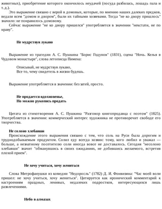 животных),	приобретение	которого	окончилось	неудачей	(посуда	разбилась,	лошадь	пала	и
т.	д.).
Это	выражение	связано	с	верой	в	домовых,	которые,	по	мнению	наших	далеких	предков,
ведали	всем	"домом	и	двором",	были	их	тайными	хозяевами.	Тогда	"не	ко	двору	пришлось"
значило:	не	понравилось	домовому.
Сейчас	 выражение	 "не	 ко	 двору	 пришелся"	 употребляется	 в	 значении	 "некстати,	 не	 по
нраву".
Не	мудрствуя	лукаво	
Выражение	 из	 трагедии	 А.	 С.	 Пушкина	 "Борис	 Годунов"	 (1831),	 сцена	 "Ночь.	 Келья	 в
Чудовом	монастыре",	слова	летописца	Пимена:
Описывай,	не	мудрствуя	лукаво,
Все	то,	чему	свидетель	в	жизни	будешь.
Выражение	употребляется	в	значении:	без	затей,	просто.
Не	продается	вдохновенье,	
Но	можно	рукопись	продать	
Цитата	 из	 стихотворения	 А.	 С.	 Пушкина	 "Разговор	 книгопродавца	 с	 поэтом"	 (1825).
Употребляется	 в	 значении:	 коммерческий	 интерес	 художника	 не	 противоречит	 свободе	 его
творчества.
Не	солоно	хлебавши
Происхождение	 этого	 выражения	 связано	 с	 тем,	 что	 соль	 на	 Руси	 была	 дорогим	 и
труднодобываемым	 продуктом.	 Солил	 еду	 всегда	 хозяин:	 тому,	 кого	 любил	 и	 уважал	 —
больше,	 а	 незнатному	 посетителю	 соли	 иногда	 вовсе	 не	 доставалось.	 Сегодня	 "несолоно
хлебавши"	 значит	 "обманувшись	 в	 своих	 ожиданиях,	 не	 добившись	 желаемого,	 встретив
плохой	прием".
Не	хочу	учиться,	хочу	жениться
Слова	Митрофанушки	из	комедии	"Недоросль"	(1782)	Д.	И.	Фонвизина:	"Час	моей	воли
пришел:	 не	 хочу	 учиться,	 хочу	 жениться".	 Цитируется	 как	 иронический	 комментарий	 к
настроениям	 праздных,	 ленивых,	 недалеких	 подростков,	 интересующихся	 лишь
развлечениями.
Небо	в	алмазах
 