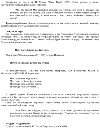 Выражение	 из	 пьесы	 А.	 П.	 Чехова	 "Дядя	 Ваня"	 (1897).	 Соня,	 утешая	 усталого,
измученного	жизнью	дядю	Ваню,	говорит:
"Мы	 отдохнем!	 Мы	 услышим	 ангелов,	 мы	 увидим	 все	 небо	 в	 алмазах,	 мы
увидим,	 как	 все	 зло	 земное,	 все	 наши	 страдания	 потонут	 в	 милосердии,	 которое
наполнит	 собою	 весь	 мир,	 и	 наша	 жизнь	 станет	 тихою,	 нежною,	 сладкою,	 как
ласка".
Фраза	употребляется	обычно	шутливо-иронически	как	символ	недостижимой	гармонии,
умиротворения,	счастья,	исполнения	желаний.
Ни	пуха	ни	пера
Это	 выражение,	 первоначально	 употреблялось	 как	 "заклинание",	 призванное	 обмануть
нечистую	 силу.	 Так	 напутствовали	 отправляющихся	 на	 охоту;	 считалось,	 что	 прямым
пожеланием	удачи	можно	было	"сглазить"	добычу.	Грубый	ответ:	"К	черту!"	должен	был	еще
больше	обезопасить	охотника.
Никто	не	обнимет	необъятного
Афоризм	из	"Плодов	раздумий"	(1854)	Козьмы	Пруткова.
Ничто	не	ново	[не	вечно]	под	луною	
Из	 стихотворения	 "Опытная	 Соломонова	 мудрость,	 или	 Выбранные	 мысли	 из
Екклесиаста"	(1797)	Н.	М.	Карамзина:
Ничто	не	ново	под	луною:
Что	есть,	то	было,	будет	ввек.
И	прежде	кровь	лилась	рекою,
И	прежде	плакал	человек…
В	 первой	 строке	 Карамзин	 использовал	 крылатое	 латинское	 выражение,	 хорошо
известное	в	России	и	в	русском	переводе,	и	на	языке	оригинала:	Nil	novi	sub	luna	—	ничего
нового	под	луной.
Само	 же	 произведение	 Карамзина	 представляет	 собой	 стихотворное	 подражание
известному	библейскому	тексту:
"Что	 было,	 то	 и	 будет;	 и	 что	 делалось,	 то	 и	 будет	 делаться,	 и	 нет	 ничего
нового	под	солнцем.	Бывает	нечто,	о	чем	говорят:	"смотри,	вот	это	новое",	но	это
было	уже	в	веках,	бывших	прежде	нас…"
Ноздрев.	Ноздревщина
Один	из	героев	поэмы	Н.	В.	Гоголя	"Мертвые	души"	(1842):
 
