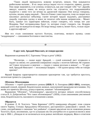 "Таких	 людей	 приходилось	 всякому	 встречать	 немало.	 Они	 называются
разбитными	малыми…	В	их	лицах	всегда	видно	что-то	открытое,	прямое,	удалое.
Они	скоро	знакомятся,	и	не	успеешь	оглянуться,	как	уже	говорят	тебе	"ты".	Дружбу
заведут,	 кажется,	 навек;	 но	 всегда	 почти	 так	 случается,	 что	 подружившийся
подерется	 с	 ними	 того	 же	 вечера	 на	 дружеской	 пирушке.	 Они	 всегда	 говоруны,
кутилы,	лихачи,	народ	видный…	Чем	кто	ближе	с	ним	сходился,	тому	он	скорее	всех
насаливал:	 распускал	 небылицу,	 глупее	 которой	 трудно	 выдумать,	 расстраивал
свадьбу,	 торговую	 сделку	 и	 вовсе	 не	 почитал	 себя	 вашим	 неприятелем…	 Может
быть,	 назовут	 его	 характером	 избитым,	 станут	 говорить,	 что	 теперь	 нет	 уже
Ноздрева.	 Увы!	 несправедливы	 будут	 те,	 которые	 станут	 говорить	 так.	 Ноздрев
долго	еще	не	выведется	из	мира.	Он	везде	между	нами	и,	может	быть,	только	ходит
в	другом	кафтане".
Имя	 его	 стало	 синонимом	 пустого	 болтуна,	 сплетника,	 мелкого	 жулика;	 слово
"ноздревщина"	—	синонимом	болтовни	и	хвастовства.
О
О	друг	мой,	Аркадий	Николаич,	не	говори	красиво
Выражение	из	романа	И.	С.	Тургенева	"Отцы	и	дети"	(1862):
"Посмотри,	 —	 сказал	 вдруг	 Аркадий,	 —	 сухой	 кленовый	 лист	 оторвался	 и
падает	на	землю;	его	движения	совершенно	сходны	с	полетом	бабочки.	Не	странно
ли?	Самое	печальное	и	мертвое	—	сходно	с	самым	веселым	и	живым".	—	"О	друг
мой,	Аркадий	Николаич!	—	воскликнул	Базаров.	—	Об	одном	прошу	тебя:	не	говори
красиво".
Фразой	 Базарова	 характеризуется	 излишнее	 красноречие	 там,	 где	 требуется	 простота,
логическая	трезвость	суждения.
Обломов.	Обломовщина
Обломов	—	герой	одноименного	романа	(1859)	И.	А.	Гончарова	(1812–1891),	 помещик,
живущий	сонной,	ленивой,	бездеятельною	жизнью,	наполненной	праздными	мечтаниями.	Эту
жизнь	его	приятель	Штольц,	делец	и	практик,	называет	"обломовщиной".
Выражения	 "Обломов",	 "обломовщина",	 крылатости	 которых	 немало	 способствовала
статья	Н.	А.	Добролюбова	"Что	такое	обломовщина?"	(1859),	стали	синонимами	умственной
лени,	бездеятельности,	пассивного	отношения	к	жизни.
Образуется
В	 романе	 Л.	 Н.	 Толстого	 "Анна	 Каренина"	 (1875)	 камердинер	 ободряет	 этим	 словом
своего	 барина,	 Степана	 Аркадьевича	 Облонского,	 расстроенного	 размолвкой	 с	 женой.	 Это
слово,	употребляемое	в	значении	"все	уладится",	ставшее	крылатым	после	появления	романа
Толстого,	было,	несомненно,	где-то	услышано	им.	Он	употребил	его	в	одном	из	писем	к	жене
еще	в	1866	г.,	убеждая	ее	не	волноваться	из-за	разных	житейских	неурядиц.	Жена	в	ответном
 