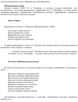 письме	повторила	его	слова:	"Вероятно,	все	это	образуется".
Обыкновенная	история
Заглавие	 романа	 (1847)	 И.	 А.	 Гончарова,	 в	 котором	 показан	 жизненный	 путь
восторженного	 мечтателя-провинциала,	 превратившегося	 в	 Петербурге	 в	 расчетливого
чиновника-карьериста.	 Выражением	 "обыкновенная	 история"	 характеризуют	 шаблонные
житейские	или	психологические	ситуации.
Окно	в	Европу	
Выражение	из	поэмы	А.	С.	Пушкина	"Медный	всадник"	(1834):
Здесь	будет	город	заложен
Назло	надменному	соседу.
Природой	здесь	нам	суждено
В	Европу	прорубить	окно,
Ногою	твердой	стать	при	море…
В	первом	примечании	к	поэме	А.	С.	Пушкин	счел	важным	соблюсти	авторские	права	на
выражение	"окно	в	Европу"	и	написал:
"Альгаротти	где-то	сказал:	"Petersbourg	est	la	fenetre	par	laquelle	la	Russie	regarde
en	Europe",	то	есть	"Петербург	—	это	окно,	через	которое	Россия	смотрит	в	Европу".
Остались	у	бабушки	рожки	да	ножки	
Не	вполне	точная	цитата	из	песенки	неизвестного	автора,	появившейся	в	песенниках	с
1855	г.:
Жил-был	у	бабушки	серенький	козлик,
Жил-был	у	бабушки	серенький	козлик,
Фить	как!	вот	как!	серенький	козлик!
Фить	как!	вот	как!	серенький	козлик!
Бабушка	козлика	очень	любила…
Вздумалось	козлику	в	лес	погуляти…
Напали	на	козлика	серые	волки…
Серые	волки	козлика	съели…
Оставили	бабушке	рожки	да	ножки.
Употребляется	 шутливо-иронически	 о	 ком-либо,	 потерпевшем	 жестокое	 поражение,
неудачу	и	т.	д.
 