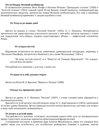 Остап	Бендер.	Великий	комбинатор
В	сатирических	романах	Ильи	Ильфа	и	Евгения	Петрова	"Двенадцать	стульев"	(1928)	и
"Золотой	теленок"	(1931)	главный	герой	Остап	Бендер,	ловкий	пройдоха,	совершающий	ряд
мошеннических	 проделок,	 иронически	 назван	 Великим	 комбинатором.	 Его	 имя	 и	 прозвище
Великий	комбинатор	применяют	к	людям	подобного	типа.
От	Ромула	до	наших	дней	
Цитата	 из	 романа	 в	 стихах	 "Евгений	 Онегин"	 (1831)	 А.	 С.	 Пушкина.	 Употребляется
иронически	как	характеристика	длительного	рассказа	о	чем-либо,	начатом	издалека,	а	также
как	 определение	 чего-нибудь,	 издавна	 существующего	 (Ромул	 —	 мифический	 основатель
Рима).
От	младых	ногтей
Выражение	 встречается	 во	 многих	 памятниках	 древнерусской	 литературы,	 например,	 в
"Послании	Никифора,	митрополита	Киевского,	вел.	князю	Володимиру"	(XII	в.):
"Из	 млад	 ногтий	 очисти"	 и	 в	 "Повести	 об	 Улиянии	 Муромской":	 "От	 младых
ногтей	Бога	возлюби".
Употребляется	в	значении:	с	детства,	с	юных	лет.
От	радости	в	зобу	дыханье	сперло	
Цитата	из	басни	И.	А.	Крылова	"Ворона	и	Лисица"	(1808).
Откуда	ты,	прекрасное	дитя?	
Цитата	из	драмы	А.	С.	Пушкина	"Русалка"	(1837),	с	этими	словами	князь	обращается	к
маленькой	русалочке.
Крылатости	этой	цитаты	способствовала	опера	А.	С.	Даргомыжского	(1855),	написанная
на	сюжет	драмы	Пушкина.	Цитата	приводится	почти	всегда	иронически,	шутливо,	как	вопрос
к	кому-либо	неожиданно	появившемуся.
Отложить	в	долгий	ящик
Употребляется	в	значении:	оттягивать	исполнение	какого-либо	дела	на	неопределенное
время.	Существует	несколько	вариантов	происхождения	фразеологизма:
1)	выражение	восходит	к	временам	царя	Алексея	Михайловича,	перед	его	дворцом	был
прибит	 ящик	 для	 челобитных,	 эти	 челобитные	 разбирались	 боярами	 и	 дьяками,	 многие
 