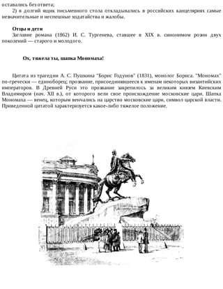 оставались	без	ответа;
2)	 в	 долгий	 ящик	 письменного	 стола	 откладывались	 в	 российских	 канцеляриях	 самые
незначительные	и	неспешные	ходатайства	и	жалобы.
Отцы	и	дети
Заглавие	 романа	 (1862)	 И.	 С.	 Тургенева,	 ставшее	 в	 XIX	 в.	 синонимом	 розни	 двух
поколений	—	старого	и	молодого.
Ох,	тяжела	ты,	шапка	Мономаха!	
Цитата	из	трагедии	А.	С.	Пушкина	"Борис	Годунов"	(1831),	монолог	Бориса.	"Мономах"
по-гречески	—	единоборец;	прозвание,	присоединявшееся	к	именам	некоторых	византийских
императоров.	 В	 Древней	 Руси	 это	 прозвание	 закрепилось	 за	 великим	 князем	 Киевским
Владимиром	 (нач.	 XII	 в.),	 от	 которого	 вели	 свое	 происхождение	 московские	 цари.	 Шапка
Мономаха	—	венец,	которым	венчались	на	царство	московские	цари,	символ	царской	власти.
Приведенной	цитатой	характеризуется	какое-либо	тяжелое	положение.
 