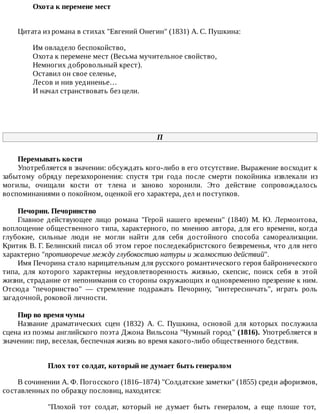 Охота	к	перемене	мест	
Цитата	из	романа	в	стихах	"Евгений	Онегин"	(1831)	А.	С.	Пушкина:
Им	овладело	беспокойство,
Охота	к	перемене	мест	(Весьма	мучительное	свойство,
Немногих	добровольный	крест).
Оставил	он	свое	селенье,
Лесов	и	нив	уединенье…
И	начал	странствовать	без	цели.
П
Перемывать	кости
Употребляется	в	значении:	обсуждать	кого-либо	в	его	отсутствие.	Выражение	восходит	к
забытому	 обряду	 перезахоронения:	 спустя	 три	 года	 после	 смерти	 покойника	 извлекали	 из
могилы,	 очищали	 кости	 от	 тлена	 и	 заново	 хоронили.	 Это	 действие	 сопровождалось
воспоминаниями	о	покойном,	оценкой	его	характера,	дел	и	поступков.
Печорин.	Печоринство
Главное	 действующее	 лицо	 романа	 "Герой	 нашего	 времени"	 (1840)	 М.	 Ю.	 Лермонтова,
воплощение	общественного	типа,	характерного,	по	мнению	автора,	для	его	времени,	когда
глубокие,	 сильные	 люди	 не	 могли	 найти	 для	 себя	 достойного	 способа	 самореализации.
Критик	В.	Г.	Белинский	писал	об	этом	герое	последекабристского	безвременья,	что	для	него
характерно	"противоречие	между	глубокостию	натуры	и	жалкостию	действий".
Имя	Печорина	стало	нарицательным	для	русского	романтического	героя	байронического
типа,	 для	 которого	 характерны	 неудовлетворенность	 жизнью,	 скепсис,	 поиск	 себя	 в	 этой
жизни,	страдание	от	непонимания	со	стороны	окружающих	и	одновременно	презрение	к	ним.
Отсюда	 "печоринство"	 —	 стремление	 подражать	 Печорину,	 "интересничать",	 играть	 роль
загадочной,	роковой	личности.
Пир	во	время	чумы
Название	 драматических	 сцен	 (1832)	 А.	 С.	 Пушкина,	 основой	 для	 которых	 послужила
сцена	из	поэмы	английского	поэта	Джона	Вильсона	"Чумный	город"	(1816).	Употребляется	в
значении:	пир,	веселая,	беспечная	жизнь	во	время	какого-либо	общественного	бедствия.
Плох	тот	солдат,	который	не	думает	быть	генералом
В	сочинении	А.	Ф.	Погосского	(1816–1874)	"Солдатские	заметки"	(1855)	среди	афоризмов,
составленных	по	образцу	пословиц,	находится:
"Плохой	 тот	 солдат,	 который	 не	 думает	 быть	 генералом,	 а	 еще	 плоше	 тот,
 