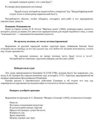 который	слишком	думает,	что	с	ним	будет".
В	словаре	Даля	приведена	пословица:
"Худой	солдат,	который	не	надеется	быть	генералом"	(ср.	"Каждый	французский
солдат	носит	в	своем	ранце	маршальский	жезл").
Употребляется	 обычно,	 чтобы	 ободрить,	 поощрить	 кого-либо	 в	 его	 предприятии,
смелом	плане,	замысле.
Плюшкин.	Плюшкинство
Один	из	героев	поэмы	Н.	В.	Гоголя	"Мертвые	души"	(1842),	помещик-скряга,	скупость
которого	дошла	до	мании.	Его	имя	стало	нарицательным	для	людей	подобного	типа,	а	слово
"плюшкинство"	—	синонимом	болезненной	скупости.
По	щучьему	веленью,	по	моему	хотенью	[прошенью]
Выражение	 из	 русской	 народной	 сказки:	 чудесная	 щука,	 пойманная	 Емелей,	 была
отпущена	им	на	свободу,	за	это	она	сделала	так,	что	любое	его	желание	исполнялось,	стоило
ему	только	произнести:
"По	 щучьему	 веленью,	 по	 моему	 хотенью	 пусть	 будет	 то-то	 и	 то-то".
Употребляется	в	значении:	чудесным	образом,	как	бы	само	собой.
Победителя	не	судят
Эти	 слова	 приписываются	 Екатерине	 II	 (1729–1796),	 которая	 будто	 бы	 выразилась	 так,
когда	А.	В.	Суворов	был	предан	военному	суду	за	штурм	в	1773	г.	Туртукая,	предпринятый	им
вопреки	приказанию	фельдмаршала	Румянцева.
Однако	 рассказ	 о	 произвольных	 действиях	 Суворова	 и	 об	 отдаче	 его	 под	 суд
опровергается	серьезными	исследователями	и	относится	к	области	анекдотов.
Поверять	алгеброй	гармонию	
Выражение	из	трагедии	А.	С.	Пушкина	"Моцарт	и	Сальери"	(1832),	из	монолога	Сальери:
Ремесло
Поставил	я	подножием	искусству:
Я	сделался	ремесленник:	перстам
Придал	послушную,	сухую	беглость
И	верность	уху.
Звуки	умертвив,
Музыку	я	разъял,	как	труп.
 