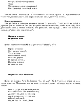 Поверил	я	алгеброй	гармонию.
Тогда
Уже	дерзнул,	в	науке	искушенный,
Предаться	неге	творческой	мечты.
Употребляется	 иронически	 о	 безнадежной	 попытке	 судить	 о	 художественном
творчестве,	основываясь	только	на	рациональном	начале,	исключая	чувства.
Подноготная	правда
Употребляется	 в	 значении:	 истинная	 сущность	 чего-либо.	 Один	 из	 видов	 пыток	 в
Древней	Руси	заключался	в	том,	что	допрашиваемому	загоняли	под	ногти	иглы,	гвозди	или
деревянные	 клинья,	 чтобы	 заставить	 его	 рассказать	 всю	 правду.	 С	 этим	 же	 связано	 и
выражение	"узнать	всю	подноготную".
Подожди	немного,	
Отдохнешь	и	ты	
Цитата	из	стихотворения	М.	Ю.	Лермонтова	"Из	Гете"	(1840):
Горные	вершины
Спят	во	тьме	ночной;
Тихие	долины
Полны	свежей	мглой;
Не	пылит	дорога,
Не	дрожат	листы…
Подожди	немного,
Отдохнешь	и	ты.
Подписано,	так	с	плеч	долой	
Цитата	 из	 комедии	 А.	 С.	 Грибоедова	 "Горе	 от	 ума"	 (1824).	 Фамусов	 в	 ответ	 на	 слова
своего	 секретаря	 Молчалина,	 что	 он	 принес	 деловые	 бумаги,	 требующие	 многих	 справок,
говорит:
Боюсь,	сударь,	я	одного	смертельно,
Чтоб	множество	не	накоплялось	их;
Дай	волю	вам,	оно	бы	и	засело;
А	у	меня	что	дело,	что	не	дело,
Обычай	мой	такой:
Подписано,	так	с	плеч	долой.
 