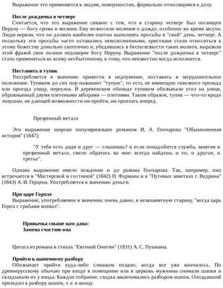 Выражение	это	применяется	к	людям,	поверхностно,	формально	относящимся	к	делу.
После	дождичка	в	четверг
Считается,	 что	 это	 выражение	 связано	 с	 тем,	 что	 в	 старину	 четверг	 был	 посвящен
Перуну	—	богу	грома	и	молнии.	Ему	возносили	моления	о	дожде,	особенно	во	время	засухи.
Люди	верили,	что	он	должен	наиболее	охотно	выполнять	просьбы	в	"свой"	день,	четверг.	А
поскольку	 эти	 просьбы	 часто	 оставались	 неисполненными,	 христиане	 стали	 относиться	 к
этому	божеству	довольно	скептично	и,	убедившись	в	бесполезности	таких	молитв,	выразили
этой	 фразой	 свое	 полное	 недоверие	 богу	 Перуну.	 Выражение	 "после	 дождичка	 в	 четверг"
стало	применяться	ко	всему	несбыточному,	к	тому,	что	неизвестно	когда	исполнится.
Поставить	в	тупик
Употребляется	 в	 значении:	 привести	 в	 недоумение,	 поставить	 в	 затруднительное
положение.	Тупиком	до	сих	пор	называют	"тупую",	то	есть	не	имеющую	сквозного	прохода
или	 проезда	 улицу,	 переулок.	 В	 деревенском	 обиходе	 тупиком	 обозначали	 угол	 на	 улице,
образованный	двумя	плетеными	заборами	—	плетнями.	Таким	образом,	тупик	—	что-то	вроде
ловушки,	не	дающей	возможности	ни	пройти,	ни	проехать	вперед.
Презренный	металл
Это	 выражение	 широко	 популяризовано	 романом	 И.	 А.	 Гончарова	 "Обыкновенная
история"	(1847):
"У	тебя	есть	дядя	и	друг	—	слышишь?	и	если	понадобится	служба,	занятия	и
презренный	 металл,	 смело	 обратись	 ко	 мне:	 всегда	 найдешь	 и	 то,	 и	 другое,	 и
третье".
Однако	 выражение	 имело	 хождение	 и	 до	 романа	 Гончарова.	 Так,	 например,	 оно
встречается	в	"Мастерской	и	гостиной"	(1842)	П.	Фурмана	и	в	"Путевых	заметках	г.	Ведрина"
(1843)	А.	И.	Герцена.	Употребляется	в	значении:	деньги.
При	царе	Горохе
Выражение,	употребляемое	в	значении:	очень	давно,	в	незапамятную	старину,	"когда	царь
Горох	с	грибами	воевал".
Привычка	свыше	нам	дана:	
Замена	счастию	она	
Цитата	из	романа	в	стихах	"Евгений	Онегин"	(1831)	А.	С.	Пушкина.
Прийти	к	шапочному	разбору
Обозначает	 прийти	 куда-либо	 слишком	 поздно,	 когда	 все	 уже	 кончилось.	 По
древнерусскому	обычаю	при	входе	в	помещение	или	в	церковь	мужчины	снимали	шапки	и
складывали	их	у	входа.	Каждое	собрание,	сходка	заканчивались	разбором	шапок.	Опоздавший
приходил	к	разбору	шапок,	т.	е.	к	концу.
 