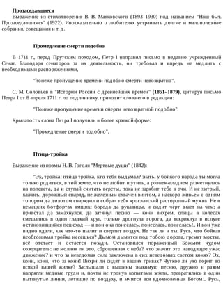 Прозаседавшиеся
Выражение	 из	 стихотворения	 В.	 В.	 Маяковского	 (1893–1930)	 под	 названием	 "Наш	 быт.
Прозаседавшимся"	 (1922).	 Иносказательно	 о	 любителях	 устраивать	 долгие	 и	 малополезные
собрания,	совещания	и	т.	д.
Промедление	смерти	подобно
В	 1711	 г.,	 перед	 Прутским	 походом,	 Петр	 I	 направил	 письмо	 в	 недавно	 учрежденный
Сенат.	 Благодаря	 сенаторов	 за	 их	 деятельность,	 он	 требовал	 и	 впредь	 не	 медлить	 с
необходимыми	распоряжениями,
"понеже	пропущение	времени	подобно	смерти	невозвратно".
С.	М.	Соловьев	в	"Истории	России	с	древнейших	времен"	(1851–1879),	цитируя	письмо
Петра	I	от	8	апреля	1711	г.	по	подлиннику,	приводит	слова	его	в	редакции:
"Понеже	пропущение	времени	смерти	невозвратной	подобно".
Крылатость	слова	Петра	I	получили	в	более	краткой	форме:
"Промедление	смерти	подобно".
Птица-тройка
Выражение	из	поэмы	Н.	В.	Гоголя	"Мертвые	души"	(1842):
"Эх,	тройка!	птица	тройка,	кто	тебя	выдумал?	знать,	у	бойкого	народа	ты	могла
только	родиться,	в	той	земле,	что	не	любит	шутить,	а	ровнем-гладнем	разметнулась
на	полсвета,	да	и	ступай	считать	версты,	пока	не	зарябит	тебе	в	очи.	И	не	хитрый,
кажись,	дорожный	снаряд,	не	железным	схвачен	винтом,	а	наскоро	живьем	с	одним
топором	да	долотом	снарядил	и	собрал	тебя	ярославский	расторопный	мужик.	Не	в
немецких	 ботфортах	 ямщик:	 борода	 да	 рукавицы,	 и	 сидит	 черт	 знает	 на	 чем;	 а
привстал	 да	 замахнулся,	 да	 затянул	 песню	 —	 кони	 вихрем,	 спицы	 в	 колесах
смешались	 в	 один	 гладкий	 круг,	 только	 дрогнула	 дорога,	 да	 вскрикнул	 в	 испуге
остановившийся	пешеход	—	и	вон	она	понеслась,	понеслась,	понеслась!..	И	вон	уже
видно	вдали,	как	что-то	пылит	и	сверлит	воздух.	Не	так	ли	и	ты,	Русь,	что	бойкая
необгонимая	тройка	несешься?	Дымом	дымится	под	тобою	дорога,	гремят	мосты,
всё	 отстает	 и	 остается	 позади.	 Остановился	 пораженный	 Божьим	 чудом
созерцатель:	не	молния	ли	это,	сброшенная	с	неба?	что	значит	это	наводящее	ужас
движение?	и	что	за	неведомая	сила	заключена	в	сих	неведомых	светом	конях?	Эх,
кони,	кони,	что	за	кони!	Вихри	ли	сидят	в	ваших	гривах?	Чуткое	ли	ухо	горит	во
всякой	 вашей	 жилке?	 Заслышали	 с	 вышины	 знакомую	 песню,	 дружно	 и	 разом
напрягли	медные	груди	и,	почти	не	тронув	копытами	земли,	превратились	в	одни
вытянутые	 линии,	 летящие	 по	 воздуху,	 и	 мчится	 вся	 вдохновенная	 Богом!..	 Русь,
 