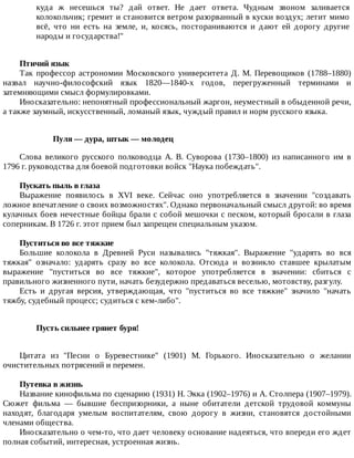 куда	 ж	 несешься	 ты?	 дай	 ответ.	 Не	 дает	 ответа.	 Чудным	 звоном	 заливается
колокольчик;	гремит	и	становится	ветром	разорванный	в	куски	воздух;	летит	мимо
всё,	 что	 ни	 есть	 на	 земле,	 и,	 косясь,	 постораниваются	 и	 дают	 ей	 дорогу	 другие
народы	и	государства!"
Птичий	язык
Так	 профессор	 астрономии	 Московского	 университета	 Д.	 М.	 Перевощиков	 (1788–1880)
назвал	 научно-философский	 язык	 1820—1840-х	 годов,	 перегруженный	 терминами	 и
затемняющими	смысл	формулировками.
Иносказательно:	непонятный	профессиональный	жаргон,	неуместный	в	обыденной	речи,
а	также	заумный,	искусственный,	ломаный	язык,	чуждый	правил	и	норм	русского	языка.
Пуля	—	дура,	штык	—	молодец
Слова	 великого	 русского	 полководца	 А.	 В.	 Суворова	 (1730–1800)	 из	 написанного	 им	 в
1796	г.	руководства	для	боевой	подготовки	войск	"Наука	побеждать".
Пускать	пыль	в	глаза
Выражение	 появилось	 в	 XVI	 веке.	 Сейчас	 оно	 употребляется	 в	 значении	 "создавать
ложное	впечатление	о	своих	возможностях".	Однако	первоначальный	смысл	другой:	во	время
кулачных	боев	нечестные	бойцы	брали	с	собой	мешочки	с	песком,	который	бросали	в	глаза
соперникам.	В	1726	г.	этот	прием	был	запрещен	специальным	указом.
Пуститься	во	все	тяжкие
Большие	 колокола	 в	 Древней	 Руси	 назывались	 "тяжкая".	 Выражение	 "ударять	 во	 вся
тяжкая"	 означало:	 ударять	 сразу	 во	 все	 колокола.	 Отсюда	 и	 возникло	 ставшее	 крылатым
выражение	 "пуститься	 во	 все	 тяжкие",	 которое	 употребляется	 в	 значении:	 сбиться	 с
правильного	жизненного	пути,	начать	безудержно	предаваться	веселью,	мотовству,	разгулу.
Есть	 и	 другая	 версия,	 утверждающая,	 что	 "пуститься	 во	 все	 тяжкие"	 значило	 "начать
тяжбу,	судебный	процесс;	судиться	с	кем-либо".
Пусть	сильнее	грянет	буря!	
Цитата	 из	 "Песни	 о	 Буревестнике"	 (1901)	 М.	 Горького.	 Иносказательно	 о	 желании
очистительных	потрясений	и	перемен.
Путевка	в	жизнь
Название	кинофильма	по	сценарию	(1931)	Н.	Экка	(1902–1976)	и	А.	Столпера	(1907–1979).
Сюжет	 фильма	 —	 бывшие	 беспризорники,	 а	 ныне	 обитатели	 детской	 трудовой	 коммуны
находят,	 благодаря	 умелым	 воспитателям,	 свою	 дорогу	 в	 жизни,	 становятся	 достойными
членами	общества.
Иносказательно	о	чем-то,	что	дает	человеку	основание	надеяться,	что	впереди	его	ждет
полная	событий,	интересная,	устроенная	жизнь.
 