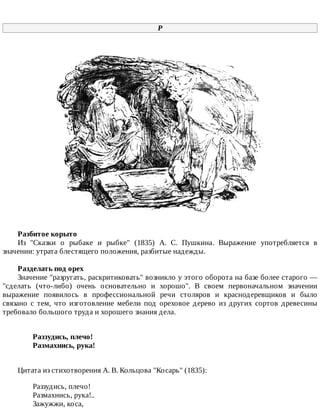 Р
Разбитое	корыто
Из	 "Сказки	 о	 рыбаке	 и	 рыбке"	 (1835)	 А.	 С.	 Пушкина.	 Выражение	 употребляется	 в
значении:	утрата	блестящего	положения,	разбитые	надежды.
Разделать	под	орех
Значение	"разругать,	раскритиковать"	возникло	у	этого	оборота	на	базе	более	старого	—
"сделать	 (что-либо)	 очень	 основательно	 и	 хорошо".	 В	 своем	 первоначальном	 значении
выражение	 появилось	 в	 профессиональной	 речи	 столяров	 и	 краснодеревщиков	 и	 было
связано	 с	 тем,	 что	 изготовление	 мебели	 под	 ореховое	 дерево	 из	 других	 сортов	 древесины
требовало	большого	труда	и	хорошего	знания	дела.
Раззудись,	плечо!	
Размахнись,	рука!	
Цитата	из	стихотворения	А.	В.	Кольцова	"Косарь"	(1835):
Раззудись,	плечо!
Размахнись,	рука!..
Зажужжи,	коса,
 