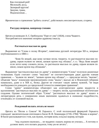 Как	пчелиный	рой!
Молоньёй,	коса,
Засверкай	кругом!
Зашуми,	трава,
Подкошонная…
Иронически	о	стремлении	"рубить	сплеча",	действовать	неосмотрительно,	сгоряча.
Рассудку	вопреки,	наперекор	стихиям	
Цитата	из	комедии	А.	С.	Грибоедова	"Горе	от	ума"	(1824),	слова	Чацкого.
Употребляется	в	значении:	вопреки	здравому	смыслу.
Растекаться	мыслью	по	древу
Выражение	из	"Слова	о	полку	Игореве",	памятника	русской	литературы	XII	в.,	впервые
опубликованного	в	1800	г.:
"Боян	бо	вещий,	аще	кому	хотяше	песнь	творити,	то	растекашется	мыслию	по
древу,	серым	вълком	по	земли,	шизым	орлом	под	облакы",	т.	е.:	"Ведь	Боян	вещий
если	хотел	кому	сложить	песнь,	то	растекался	мыслью	по	древу,	серым	волком	по
земле,	сизым	орлом	под	облаками".
Выражение	"растекался	мыслью	по	древу"	у	комментаторов	"Слова"	получило	различные
толкования.	 Одни	 считают	 слово	 "мыслию"	 не	 соответствующим	 двум	 другим	 членам
сравнения	—	"вълком	по	земли",	"шизым	орлом	под	облакы",	—	предлагая	читать	"мысию",
объясняя	"мысь"	псковским	произношением	слова	"мышь";	мысью	же	в	Псковской	губернии
называлась,	 даже	 и	 в	 XIX	 в.,	 белка.	 Другие	 не	 считают	 такую	 замену	 нужной,	 "не	 видя
необходимости	доводить	до	предельной	точности	симметрию	сравнения".
Слово	 "древо"	 комментаторы	 объясняют	 как	 аллегорическое	 древо	 мудрости	 и
вдохновения:	"растекаться	мыслию	по	древу"	—	творить	песни,	вдохновенные	поэтические
создания.	 Однако	 поэтический	 образ	 "Слова"	 "растекаться	 мыслью	 по	 древу"	 вошел	 в
литературную	 речь	 с	 совершенно	 иным	 значением:	 вдаваться	 в	 излишние	 подробности,
отвлекаясь	от	основной	мысли.
Рожденный	ползать	летать	не	может
Цитата	 из	 "Песни	 о	 Соколе"	 М.	 Горького.	 С	 этой	 поэтической	 формулой	 Горького
совпадает	заключительная	сентенция	в	басне	И.	И.	Хемницера	(1745–1784)	"Мужик	и	корова".
В	басне	рассказывается	о	том,	как	мужик,	потеряв	коня,	оседлал	корову,	которая
"под	седоком	свалилась…	не	мудрено:	скакать	корова	не	училась…	А	потому	и
должно	знать:	кто	ползать	родился,	тому	уж	не	летать".
 