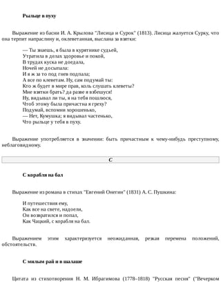 Рыльце	в	пуху	
Выражение	из	басни	И.	А.	Крылова	"Лисица	и	Сурок"	(1813).	Лисица	жалуется	Сурку,	что
она	терпит	напраслину	и,	оклеветанная,	выслана	за	взятки:
—	Ты	знаешь,	я	была	в	курятнике	судьей,
Утратила	в	делах	здоровье	и	покой,
В	трудах	куска	не	доедала,
Ночей	не	досыпала:
И	я	ж	за	то	под	гнев	подпала;
А	все	по	клеветам.	Ну,	сам	подумай	ты:
Кто	ж	будет	в	мире	прав,	коль	слушать	клеветы?
Мне	взятки	брать?	да	разве	я	взбешуся!
Ну,	видывал	ли	ты,	я	на	тебя	пошлюся,
Чтоб	этому	была	причастна	я	греху?
Подумай,	вспомни	хорошенько,
—	Нет,	Кумушка;	я	видывал	частенько,
Что	рыльце	у	тебя	в	пуху.
Выражение	 употребляется	 в	 значении:	 быть	 причастным	 к	 чему-нибудь	 преступному,
неблаговидному.
C
С	корабля	на	бал	
Выражение	из	романа	в	стихах	"Евгений	Онегин"	(1831)	А.	С.	Пушкина:
И	путешествия	ему,
Как	все	на	свете,	надоели,
Он	возвратился	и	попал,
Как	Чацкий,	с	корабля	на	бал.
Выражением	 этим	 характеризуется	 неожиданная,	 резкая	 перемена	 положений,
обстоятельств.
С	милым	рай	и	в	шалаше	
Цитата	 из	 стихотворения	 Н.	 М.	 Ибрагимова	 (1778–1818)	 "Русская	 песня"	 ("Вечерком
 