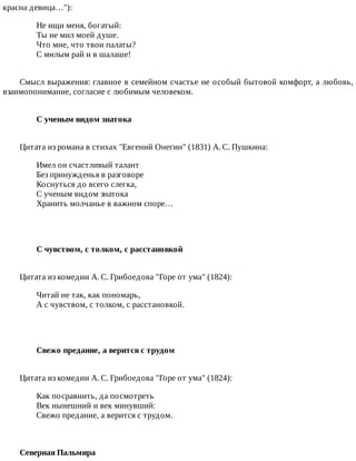 красна	девица…"):
Не	ищи	меня,	богатый:
Ты	не	мил	моей	душе.
Что	мне,	что	твои	палаты?
С	милым	рай	и	в	шалаше!
Смысл	выражения:	главное	в	семейном	счастье	не	особый	бытовой	комфорт,	а	любовь,
взаимопонимание,	согласие	с	любимым	человеком.
С	ученым	видом	знатока	
Цитата	из	романа	в	стихах	"Евгений	Онегин"	(1831)	А.	С.	Пушкина:
Имел	он	счастливый	талант
Без	принужденья	в	разговоре
Коснуться	до	всего	слегка,
С	ученым	видом	знатока
Хранить	молчанье	в	важном	споре…
С	чувством,	с	толком,	с	расстановкой	
Цитата	из	комедии	А.	С.	Грибоедова	"Горе	от	ума"	(1824):
Читай	не	так,	как	пономарь,
А	с	чувством,	с	толком,	с	расстановкой.
Свежо	предание,	а	верится	с	трудом	
Цитата	из	комедии	А.	С.	Грибоедова	"Горе	от	ума"	(1824):
Как	посравнить,	да	посмотреть
Век	нынешний	и	век	минувший:
Свежо	предание,	а	верится	с	трудом.
Северная	Пальмира
 