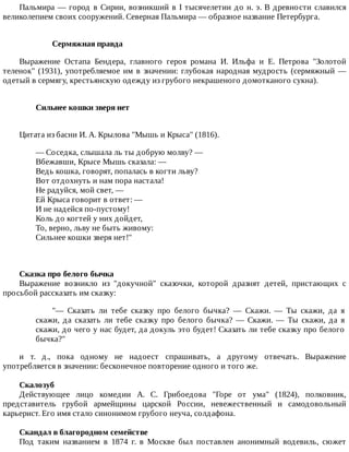 Пальмира	—	город	в	Сирии,	возникший	в	I	тысячелетии	до	н.	э.	В	древности	славился
великолепием	своих	сооружений.	Северная	Пальмира	—	образное	название	Петербурга.
Сермяжная	правда
Выражение	 Остапа	 Бендера,	 главного	 героя	 романа	 И.	 Ильфа	 и	 Е.	 Петрова	 "Золотой
теленок"	(1931),	употребляемое	им	в	значении:	глубокая	народная	мудрость	(сермяжный	—
одетый	в	сермягу,	крестьянскую	одежду	из	грубого	некрашеного	домотканого	сукна).
Сильнее	кошки	зверя	нет	
Цитата	из	басни	И.	А.	Крылова	"Мышь	и	Крыса"	(1816).
—	Соседка,	слышала	ль	ты	добрую	молву?	—
Вбежавши,	Крысе	Мышь	сказала:	—
Ведь	кошка,	говорят,	попалась	в	когти	льву?
Вот	отдохнуть	и	нам	пора	настала!
Не	радуйся,	мой	свет,	—
Ей	Крыса	говорит	в	ответ:	—
И	не	надейся	по-пустому!
Коль	до	когтей	у	них	дойдет,
То,	верно,	льву	не	быть	живому:
Сильнее	кошки	зверя	нет!"
Сказка	про	белого	бычка
Выражение	 возникло	 из	 "докучной"	 сказочки,	 которой	 дразнят	 детей,	 пристающих	 с
просьбой	рассказать	им	сказку:
"—	 Сказать	 ли	 тебе	 сказку	 про	 белого	 бычка?	 —	 Скажи.	 —	 Ты	 скажи,	 да	 я
скажи,	 да	 сказать	 ли	 тебе	 сказку	 про	 белого	 бычка?	 —	 Скажи.	 —	 Ты	 скажи,	 да	 я
скажи,	до	чего	у	нас	будет,	да	докуль	это	будет!	Сказать	ли	тебе	сказку	про	белого
бычка?"
и	 т.	 д.,	 пока	 одному	 не	 надоест	 спрашивать,	 а	 другому	 отвечать.	 Выражение
употребляется	в	значении:	бесконечное	повторение	одного	и	того	же.
Скалозуб
Действующее	 лицо	 комедии	 А.	 С.	 Грибоедова	 "Горе	 от	 ума"	 (1824),	 полковник,
представитель	 грубой	 армейщины	 царской	 России,	 невежественный	 и	 самодовольный
карьерист.	Его	имя	стало	синонимом	грубого	неуча,	солдафона.
Скандал	в	благородном	семействе
Под	 таким	 названием	 в	 1874	 г.	 в	 Москве	 был	 поставлен	 анонимный	 водевиль,	 сюжет
 