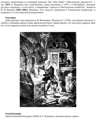 которого	 заимствован	 из	 немецкой	 комедии	 "Der	 liebe	 Onkel"	 ("Московские	 ведомости",	 1
окт.	1874	 г.).	 Водевиль	 был	 опубликован,	 также	 анонимно,	 в	 1875	 г.	 в	 Петербурге.	 Автором
русского	водевиля,	а	стало	быть,	и	выражения	"скандал	в	благородном	семействе",	является
Н.	 И.	 Куликов	 (1815–1891).	 Водевиль	 этот	 надолго	 удержался	 в	 театральном	 репертуаре,	 и
название	его	стало	крылатым	выражением.
Скотинин
Действующее	лицо	комедии	Д.	И.	Фонвизина	"Недоросль"	(1782),	тип	невежественного	и
грубого	помещика-крепостника,	фамилия	которого	характеризует	его	скотскую	природу.	Имя
его	стало	нарицательным	для	людей	подобного	типа.
Скупой	рыцарь
Герой	одноименной	драмы	(1836)	А.	С.	Пушкина,	синоним	скупца,	скряги.
 
