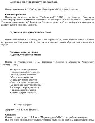 Словечка	в	простоте	не	скажут,	все	с	ужимкой	
Цитата	из	комедии	А.	С.	Грибоедова	"Горе	от	ума"	(1824),	слова	Фамусова.
Слона	не	приметить
Выражение	 возникло	 из	 басни	 "Любопытный"	 (1814)	 И.	 А.	 Крылова.	 Посетитель
кунсткамеры	разглядел	там	мелких	насекомых,	но	на	вопрос:	"А	видел	ли	слона?"	—	отвечает:
"Слона-то	я	и	не	приметил".	Выражение	"слона	не	приметить"	употребляется	в	значении:	не
заметить	самого	главного,	важного.
Служить	бы	рад,	прислуживаться	тошно	
Цитата	из	комедии	А.	С.	Грибоедова	"Горе	от	ума"	(1824),	слова	Чацкого,	который	в	ответ
на	 предложение	 Фамусова	 пойти	 послужить	 определяет	 таким	 образом	 свое	 отношение	 к
службе.
Смеяться,	право,	не	грешно	
Над	всем,	что	кажется	смешно	
Цитата	 из	 стихотворения	 Н.	 М.	 Карамзина	 "Послание	 к	 Александру	 Алексеевичу
Плещееву"	(1796):
Кто	муз	от	скуки	призывает
И	нежных	граций,	спутниц	их;
Стихами,	прозой	забавляет
Себя,	домашних	и	чужих;
От	сердца	чистого	смеется
(Смеяться,	право,	не	грешно!)
Над	всем,	что	кажется	смешно,	—
Тот	в	мире	с	миром	уживется
И	дней	своих	не	прекратит
Железом	острым	или	ядом…
Смотри	в	корень!
Афоризм	(1854)	Козьмы	Пруткова.
Собакевич
Один	из	героев	поэмы	Н.	В.	Гоголя	"Мертвые	души"	(1842),	тип	грубого	помещика.
Имя	его	стало	синонимом	стяжателя,	человека	грубого	и	ко	всем	недоброжелательного,	а
 