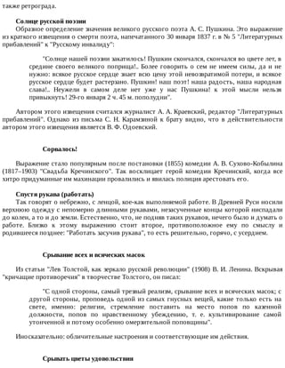 также	ретрограда.
Солнце	русской	поэзии
Образное	определение	значения	великого	русского	поэта	А.	С.	Пушкина.	Это	выражение
из	краткого	извещения	о	смерти	поэта,	напечатанного	30	января	1837	г.	в	№	5	"Литературных
прибавлений"	к	"Русскому	инвалиду":
"Солнце	нашей	поэзии	закатилось!	Пушкин	скончался,	скончался	во	цвете	лет,	в
средине	своего	великого	поприща!..	Более	говорить	о	сем	не	имеем	силы,	да	и	не
нужно:	всякое	русское	сердце	знает	всю	цену	этой	невозвратимой	потери,	и	всякое
русское	сердце	будет	растерзано.	Пушкин!	наш	поэт!	наша	радость,	наша	народная
слава!..	 Неужели	 в	 самом	 деле	 нет	 уже	 у	 нас	 Пушкина!	 к	 этой	 мысли	 нельзя
привыкнуть!	29-го	января	2	ч.	45	м.	пополудни".
Автором	этого	извещения	считался	журналист	А.	А.	Краевский,	редактор	"Литературных
прибавлений".	 Однако	 из	 письма	 С.	 Н.	 Карамзиной	 к	 брату	 видно,	 что	 в	 действительности
автором	этого	извещения	является	В.	Ф.	Одоевский.
Сорвалось!
Выражение	стало	популярным	после	постановки	(1855)	комедии	А.	В.	Сухово-Кобылина
(1817–1903)	 "Свадьба	 Кречинского".	 Так	 восклицает	 герой	 комедии	 Кречинский,	 когда	 все
хитро	придуманные	им	махинации	провалились	и	явилась	полиция	арестовать	его.
Спустя	рукава	(работать)
Так	говорят	о	небрежно,	с	ленцой,	кое-как	выполняемой	работе.	В	Древней	Руси	носили
верхнюю	одежду	с	непомерно	длинными	рукавами,	незасученные	концы	которой	ниспадали
до	колен,	а	то	и	до	земли.	Естественно,	что,	не	подняв	таких	рукавов,	нечего	было	и	думать	о
работе.	 Близко	 к	 этому	 выражению	 стоит	 второе,	 противоположное	 ему	 по	 смыслу	 и
родившееся	позднее:	"Работать	засучив	рукава",	то	есть	решительно,	горячо,	с	усердием.
Срывание	всех	и	всяческих	масок
Из	статьи	"Лев	Толстой,	как	зеркало	русской	революции"	(1908)	В.	И.	Ленина.	Вскрывая
"кричащие	противоречия"	в	творчестве	Толстого,	он	писал:
"С	одной	стороны,	самый	трезвый	реализм,	срывание	всех	и	всяческих	масок;	с
другой	стороны,	проповедь	одной	из	самых	гнусных	вещей,	какие	только	есть	на
свете,	 именно:	 религии,	 стремление	 поставить	 на	 место	 попов	 по	 казенной
должности,	 попов	 по	 нравственному	 убеждению,	 т.	 е.	 культивирование	 самой
утонченной	и	потому	особенно	омерзительной	поповщины".
Иносказательно:	обличительные	настроения	и	соответствующие	им	действия.
Срывать	цветы	удовольствия
 