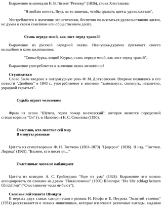Выражение	из	комедии	Н.	В.	Гоголя	"Ревизор"	(1836),	слова	Хлестакова:
"Я	люблю	поесть.	Ведь	на	то	живешь,	чтобы	срывать	цветы	удовольствия".
Употребляется	в	значении:	эгоистически,	беспечно	пользоваться	удовольствиями	жизни,
не	думая	о	своем	семейном	или	общественном	долге.
Стань	передо	мной,	как	лист	перед	травой!
Выражение	 из	 русской	 народной	 сказки.	 Иванушка-дурачок	 призывает	 своего
волшебного	коня	заклинанием:
"Сивка-бурка,	вещий	Каурко,	стань	передо	мной,	как	лист	перед	травой".
Выражение	употребляется	в	значении:	явись	мгновенно!
Стушеваться
Слово	было	введено	в	литературную	речь	Ф.	М.	Достоевским.	Впервые	появилось	в	его
повести	 "Двойник"	 в	 1843	 г.,	 употребляемое	 в	 значении	 "замолкнуть,	 сникнуть,	 незаметно,
украдкой	скрыться".
Судьба	играет	человеком	
Фраза	 из	 песни	 "Шумел,	 горел	 пожар	 московский",	 которая	 является	 переделкой
стихотворения	"Он"	(т.	е.	Наполеон)	Н.	С.	Соколова	(1850).
Счастлив,	кто	посетил	сей	мир	
В	минуты	роковые	
Цитата	 из	 стихотворения	 Ф.	 И.	 Тютчева	 (1803–1873)	 "Цицерон"	 (1836).	 В	 изд.	 "Тютчев.
Лирика"	(1965):	"Блажен,	кто	посетил…"
Счастливые	часов	не	наблюдают	
Цитата	 из	 комедии	 А.	 С.	 Грибоедова	 "Горе	 от	 ума"	 (1824).	 Выражение	 это	 можно
ассоциировать	со	словами	из	драмы	"Пикколомини"	(1800)	Шиллера:	"Die	Uhr	schlagt	keinem
Gliicklihen"	("Счастливому	часы	не	бьют").
Сыновья	лейтенанта	Шмидта
В	 первых	 двух	 главах	 сатирического	 романа	 И.	 Ильфа	 и	 Е.	 Петрова	 "Золотой	 теленок"
(1931)	рассказывается	о	ловких	мошенниках,	которые	извлекают	различные	выгоды,	выдавая
 