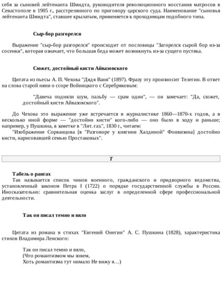 себя	 за	 сыновей	 лейтенанта	 Шмидта,	 руководителя	 революционного	 восстания	 матросов	 в
Севастополе	в	1905	г.,	расстрелянного	по	приговору	царского	суда.	Наименование	"сыновья
лейтенанта	Шмидта",	ставшее	крылатым,	применяется	к	проходимцам	подобного	типа.
Сыр-бор	разгорелся
Выражение	"сыр-бор	разгорелся"	происходит	от	пословицы	"Загорелся	сырой	бор	из-за
сосенки",	которая	означает,	что	большая	беда	может	возникнуть	из-за	сущего	пустяка.
Сюжет,	достойный	кисти	Айвазовского
Цитата	из	пьесы	А.	П.	Чехова	"Дядя	Ваня"	(1897).	Фразу	эту	произносит	Телегин.	В	ответ
на	слова	старой	няни	о	ссоре	Войницкого	с	Серебряковым:
"Давеча	 подняли	 шум,	 пальбу	 —	 срам	 один",	 —	 он	 замечает:	 "Да,	 сюжет,
достойный	кисти	Айвазовского".
До	 Чехова	 это	 выражение	 уже	 встречается	 в	 журналистике	 1860—1870-х	 годов,	 а	 в
несколько	 иной	 форме	 —	 "достойно	 кисти"	 кого-либо	 —	 оно	 было	 в	 ходу	 и	 раньше;
например,	у	Пушкина,	в	заметке	в	"Лит.	газ.",	1830	г.,	читаем:
"Изображение	 Сорванцова	 [в	 "Разговоре	 у	 княгини	 Халдиной"	 Фонвизина]	 достойно
кисти,	нарисовавшей	семью	Простаковых".
Т
Табель	о	рангах
Так	 называется	 список	 чинов	 военного,	 гражданского	 и	 придворного	 ведомства,
установленный	 законом	 Петра	 I	 (1722)	 о	 порядке	 государственной	 службы	 в	 России.
Иносказательно:	 сравнительная	 оценка	 заслуг	 в	 определенной	 сфере	 профессиональной
деятельности.
Так	он	писал	темно	и	вяло	
Цитата	 из	 романа	 в	 стихах	 "Евгений	 Онегин"	 А.	 С.	 Пушкина	 (1828),	 характеристика
стихов	Владимира	Ленского:
Так	он	писал	темно	и	вяло,
(Что	романтизмом	мы	зовем,
Хоть	романтизма	тут	нимало	Не	вижу	я…)
 