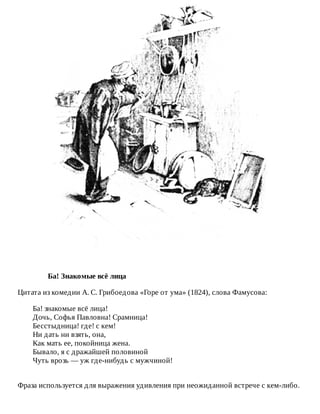 Ба!	Знакомые	всё	лица
Цитата	из	комедии	А.	С.	Грибоедова	«Горе	от	ума»	(1824),	слова	Фамусова:
Ба!	знакомые	всё	лица!
Дочь,	Софья	Павловна!	Срамница!
Бесстыдница!	где!	с	кем!
Ни	дать	ни	взять,	она,
Как	мать	ее,	покойница	жена.
Бывало,	я	с	дражайшей	половиной
Чуть	врозь	—	уж	где-нибудь	с	мужчиной!
Фраза	используется	для	выражения	удивления	при	неожиданной	встрече	с	кем-либо.
 