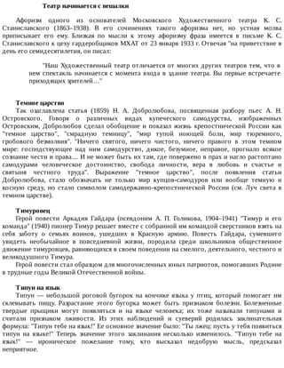 Театр	начинается	с	вешалки
Афоризм	 одного	 из	 основателей	 Московского	 Художественного	 театра	 К.	 С.
Станиславского	 (1863–1938).	 В	 его	 сочинениях	 такого	 афоризма	 нет,	 но	 устная	 молва
приписывает	 его	 ему.	 Близкая	 по	 мысли	 к	 этому	 афоризму	 фраза	 имеется	 в	 письме	 К.	 С.
Станиславского	к	цеху	гардеробщиков	МХАТ	от	23	января	1933	г.	Отвечая	"на	приветствие	в
день	его	семидесятилетия,	он	писал:
"Наш	Художественный	театр	отличается	от	многих	других	театров	тем,	что	в
нем	спектакль	начинается	с	момента	входа	в	здание	театра.	Вы	первые	встречаете
приходящих	зрителей…"
Темное	царство
Так	 озаглавлена	 статья	 (1859)	 Н.	 А.	 Добролюбова,	 посвященная	 разбору	 пьес	 А.	 Н.
Островского.	 Говоря	 о	 различных	 видах	 купеческого	 самодурства,	 изображенных
Островским,	Добролюбов	сделал	обобщение	и	показал	жизнь	крепостнической	России	как
"темное	 царство",	 "смрадную	 темницу",	 "мир	 тупой	 ноющей	 боли,	 мир	 тюремного,
гробового	 безмолвия".	 "Ничего	 святого,	 ничего	 чистого,	 ничего	 правого	 в	 этом	 темном
мире:	 господствующее	 над	 ним	 самодурство,	 дикое,	 безумное,	 неправое,	 прогнало	 всякое
сознание	чести	и	права…	И	не	может	быть	их	там,	где	повержено	в	прах	и	нагло	растоптано
самодурами	 человеческое	 достоинство,	 свобода	 личности,	 вера	 в	 любовь	 и	 счастье	 и
святыня	 честного	 труда".	 Выражение	 "темное	 царство",	 после	 появления	 статьи
Добролюбова,	 стало	 обозначать	 не	 только	 мир	 купцов-самодуров	 или	 вообще	 темную	 и
косную	 среду,	 но	 стало	 символом	 самодержавно-крепостнической	 России	 (см.	 Луч	 света	 в
темном	царстве).
Тимуровец
Герой	 повести	 Аркадия	 Гайдара	 (псевдоним	 А.	 П.	 Голикова,	 1904–1941)	 "Тимур	 и	 его
команда"	(1940)	пионер	Тимур	решает	вместе	с	собранной	им	командой	сверстников	взять	на
себя	 заботу	 о	 семьях	 воинов,	 ушедших	 в	 Красную	 армию.	 Повесть	 Гайдара,	 сумевшего
увидеть	 необычайное	 в	 повседневной	 жизни,	 породила	 среди	 школьников	 общественное
движение	тимуровцев,	равняющихся	в	своем	поведении	на	смелого,	деятельного,	честного	и
великодушного	Тимура.
Герой	повести	стал	образцом	для	многочисленных	юных	патриотов,	помогавших	Родине
в	трудные	годы	Великой	Отечественной	войны.
Типун	на	язык
Типун	—	небольшой	роговой	бугорок	на	кончике	языка	у	птиц,	который	помогает	им
склевывать	 пищу.	 Разрастание	 этого	 бугорка	 может	 быть	 признаком	 болезни.	 Болезненные
твердые	 прыщики	 могут	 появляться	 и	 на	 языке	 человека;	 их	 тоже	 называли	 типунами	 и
считали	 признаком	 лживости.	 Из	 этих	 наблюдений	 и	 суеверий	 родилась	 заклинательная
формула:	"Типун	тебе	на	язык!"	Ее	основное	значение	было:	"Ты	лжец:	пусть	у	тебя	появиться
типун	 на	 языке!"	 Теперь	 значение	 этого	 заклинания	 несколько	 изменилось.	 "Типун	 тебе	 на
язык!"	 —	 ироническое	 пожелание	 тому,	 кто	 высказал	 недобрую	 мысль,	 предсказал
неприятное.
 