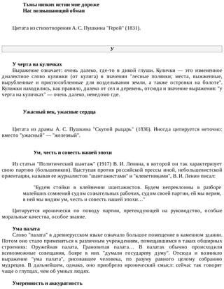 Тьмы	низких	истин	мне	дороже	
Нас	возвышающий	обман	
Цитата	из	стихотворения	А.	С.	Пушкина	"Герой"	(1831).
У
У	черта	на	куличках
Выражение	 означает:	 очень	 далеко,	 где-то	 в	 дикой	 глуши.	 Кулички	 —	 это	 измененное
диалектное	 слово	 кулижки	 (от	 кулига)	 в	 значении	 "лесные	 полянки;	 места,	 выжженные,
вырубленные	 и	 приспособленные	 для	 возделывания	 земли,	 а	 также	 островки	 на	 болоте".
Кулижки	находились,	как	правило,	далеко	от	сел	и	деревень,	отсюда	и	значение	выражения:	"у
черта	на	куличках"	—	очень	далеко,	неведомо	где.
Ужасный	век,	ужасные	сердца	
Цитата	 из	 драмы	 А.	 С.	 Пушкина	 "Скупой	 рыцарь"	 (1836).	 Иногда	 цитируется	 неточно:
вместо	"ужасный"	—	"железный".
Ум,	честь	и	совесть	нашей	эпохи
Из	статьи	"Политический	шантаж"	(1917)	В.	И.	Ленина,	в	которой	он	так	характеризует
свою	партию	(большевиков).	Выступая	против	российской	прессы	иной,	небольшевистской
ориентации,	называя	ее	журналистов	"шантажистами"	и	"клеветниками",	В.	И.	Ленин	писал:
"Будем	 стойки	 в	 клеймении	 шантажистов.	 Будем	 непреклонны	 в	 разборе
малейших	сомнений	судом	сознательных	рабочих,	судом	своей	партии,	ей	мы	верим,
в	ней	мы	видим	ум,	честь	и	совесть	нашей	эпохи…"
Цитируется	 иронически	 по	 поводу	 партии,	 претендующей	 на	 руководство,	 особые
моральные	качества,	особое	знание.
Ума	палата
Слово	"палата"	в	древнерусском	языке	означало	большое	помещение	в	каменном	здании.
Потом	оно	стало	применяться	к	различным	учреждениям,	помещавшимся	в	таких	обширных
строениях:	 Оружейная	 палата,	 Грановитая	 палата…	 В	 палатах	 обычно	 происходили
всевозможные	 совещания,	 бояре	 в	 них	 "думали	 государеву	 думу".	 Отсюда	 и	 возникло
выражение	 "ума	 палата",	 рисовавшее	 человека,	 по	 разуму	 равного	 целому	 собранию
мудрецов.	 В	 дальнейшем,	 однако,	 оно	 приобрело	 иронический	 смысл:	 сейчас	 так	 говорят
чаще	о	глупцах,	чем	об	умных	людях.
Умеренность	и	аккуратность
 