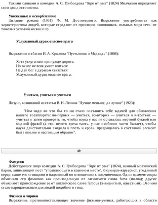 Такими	словами	в	комедии	А.	С.	Грибоедова	"Горе	от	ума"	(1824)	Молчалин	определяет
свои	два	достоинства.
Униженные	и	оскорбленные
Заглавие	 романа	 (1861)	 Ф.	 М.	 Достоевского.	 Выражение	 употребляется	 как
характеристика	людей,	которые	страдают	от	произвола	чиновников,	сильных	мира	сего,	от
тяжелых	условий	жизни	и	пр.
Услужливый	дурак	опаснее	врага	
Выражение	из	басни	И.	А.	Крылова	"Пустынник	и	Медведь"	(1808):
Хотя	услуга	нам	при	нужде	дорога,
Но	за	нее	не	всяк	умеет	взяться:
Не	дай	бог	с	дураком	связаться!
Услужливый	дурак	опаснее	врага.
Учиться,	учиться	и	учиться
Лозунг,	возникший	из	статьи	В.	И.	Ленина	"Лучше	меньше,	да	лучше"	(1923):
"Нам	 надо	 во	 что	 бы	 то	 ни	 стало	 поставить	 себе	 задачей	 для	 обновления
нашего	 госаппарата:	 во-первых	 —	 учиться,	 во-вторых	 —	 учиться	 и	 в-третьих	 —
учиться	и	затем	проверять	то,	чтобы	наука	у	нас	не	оставалась	мертвой	буквой	или
модной	 фразой	 (а	 это,	 нечего	 греха	 таить,	 у	 нас	 особенно	 часто	 бывает),	 чтобы
наука	действительно	входила	в	плоть	и	кровь,	превращалась	в	составной	элемент
быта	вполне	и	настоящим	образом".
Ф
Фамусов
Действующее	лицо	комедии	А.	С.	Грибоедова	"Горе	от	ума"	(1824),	важный	московский
барин,	занимающий	пост	"управляющего	в	казенном	месте",	бюрократ-карьерист,	угодливый
перед	выше	его	стоящими	и	надменный	по	отношению	к	подчиненным.	Одни	комментаторы
объясняли	 его	 фамилию	 как	 произведенную	 от	 латинского	 слова	 fama	 (молва);	 другие
объясняют	происхождение	ее	от	английского	слова	famous	(знаменитый,	известный).	Это	имя
стало	нарицательным	для	людей	подобного	типа.
Физики	и	лирики
Выражение,	 противопоставляющее	 значение	 физиков-ученых,	 работающих	 в	 области
 