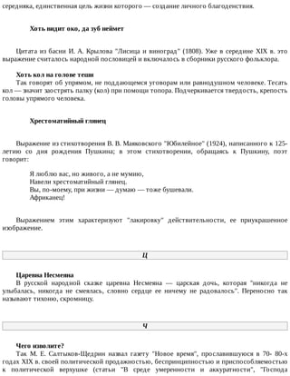 середняка,	единственная	цель	жизни	которого	—	создание	личного	благоденствия.
Хоть	видит	око,	да	зуб	неймет	
Цитата	из	басни	И.	А.	Крылова	"Лисица	и	виноград"	(1808).	Уже	в	середине	XIX	в.	это
выражение	считалось	народной	пословицей	и	включалось	в	сборники	русского	фольклора.
Хоть	кол	на	голове	теши
Так	говорят	об	упрямом,	не	поддающемся	уговорам	или	равнодушном	человеке.	Тесать
кол	—	значит	заострять	палку	(кол)	при	помощи	топора.	Подчеркивается	твердость,	крепость
головы	упрямого	человека.
Хрестоматийный	глянец	
Выражение	из	стихотворения	В.	В.	Маяковского	"Юбилейное"	(1924),	написанного	к	125-
летию	 со	 дня	 рождения	 Пушкина;	 в	 этом	 стихотворении,	 обращаясь	 к	 Пушкину,	 поэт
говорит:
Я	люблю	вас,	но	живого,	а	не	мумию,
Навели	хрестоматийный	глянец.
Вы,	по-моему,	при	жизни	—	думаю	—	тоже	бушевали.
Африканец!
Выражением	 этим	 характеризуют	 "лакировку"	 действительности,	 ее	 приукрашенное
изображение.
Ц
Царевна	Несмеяна
В	 русской	 народной	 сказке	 царевна	 Несмеяна	 —	 царская	 дочь,	 которая	 "никогда	 не
улыбалась,	 никогда	 не	 смеялась,	 словно	 сердце	 ее	 ничему	 не	 радовалось".	 Переносно	 так
называют	тихоню,	скромницу.
Ч
Чего	изволите?
Так	 М.	 Е.	 Салтыков-Щедрин	 назвал	 газету	 "Новое	 время",	 прославившуюся	 в	 70-	 80-х
годах	XIX	в.	своей	политической	продажностью,	беспринципностью	и	приспособляемостью
к	 политической	 верхушке	 (статьи	 "В	 среде	 умеренности	 и	 аккуратности",	 "Господа
 