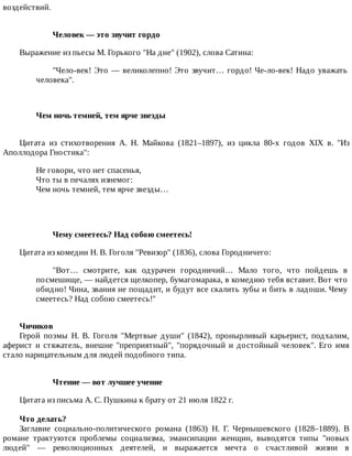 воздействий.
Человек	—	это	звучит	гордо
Выражение	из	пьесы	М.	Горького	"На	дне"	(1902),	слова	Сатина:
"Чело-век!	Это	—	великолепно!	Это	звучит…	гордо!	Че-ло-век!	Надо	уважать
человека".
Чем	ночь	темней,	тем	ярче	звезды	
Цитата	 из	 стихотворения	 А.	 Н.	 Майкова	 (1821–1897),	 из	 цикла	 80-х	 годов	 XIX	 в.	 "Из
Аполлодора	Гностика":
Не	говори,	что	нет	спасенья,
Что	ты	в	печалях	изнемог:
Чем	ночь	темней,	тем	ярче	звезды…
Чему	смеетесь?	Над	собою	смеетесь!
Цитата	из	комедии	Н.	В.	Гоголя	"Ревизор"	(1836),	слова	Городничего:
"Вот…	 смотрите,	 как	 одурачен	 городничий…	 Мало	 того,	 что	 пойдешь	 в
посмешище,	—	найдется	щелкопер,	бумагомарака,	в	комедию	тебя	вставит.	Вот	что
обидно!	Чина,	звания	не	пощадит,	и	будут	все	скалить	зубы	и	бить	в	ладоши.	Чему
смеетесь?	Над	собою	смеетесь!"
Чичиков
Герой	 поэмы	 Н.	 В.	 Гоголя	 "Мертвые	 души"	 (1842),	 пронырливый	 карьерист,	 подхалим,
аферист	и	стяжатель,	внешне	"преприятный",	"порядочный	и	достойный	человек".	Его	имя
стало	нарицательным	для	людей	подобного	типа.
Чтение	—	вот	лучшее	учение
Цитата	из	письма	А.	С.	Пушкина	к	брату	от	21	июля	1822	г.
Что	делать?
Заглавие	 социально-политического	 романа	 (1863)	 Н.	 Г.	 Чернышевского	 (1828–1889).	 В
романе	 трактуются	 проблемы	 социализма,	 эмансипации	 женщин,	 выводятся	 типы	 "новых
людей"	 —	 революционных	 деятелей,	 и	 выражается	 мечта	 о	 счастливой	 жизни	 в
 