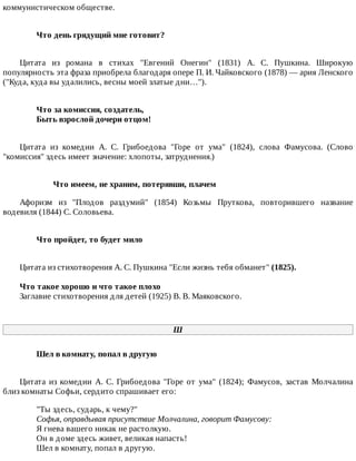 коммунистическом	обществе.
Что	день	грядущий	мне	готовит?	
Цитата	 из	 романа	 в	 стихах	 "Евгений	 Онегин"	 (1831)	 А.	 С.	 Пушкина.	 Широкую
популярность	эта	фраза	приобрела	благодаря	опере	П.	И.	Чайковского	(1878)	—	ария	Ленского
("Куда,	куда	вы	удалились,	весны	моей	златые	дни…").
Что	за	комиссия,	создатель,	
Быть	взрослой	дочери	отцом!	
Цитата	 из	 комедии	 А.	 С.	 Грибоедова	 "Горе	 от	 ума"	 (1824),	 слова	 Фамусова.	 (Слово
"комиссия"	здесь	имеет	значение:	хлопоты,	затруднения.)
Что	имеем,	не	храним,	потерявши,	плачем
Афоризм	 из	 "Плодов	 раздумий"	 (1854)	 Козьмы	 Пруткова,	 повторившего	 название
водевиля	(1844)	С.	Соловьева.
Что	пройдет,	то	будет	мило	
Цитата	из	стихотворения	А.	С.	Пушкина	"Если	жизнь	тебя	обманет"	(1825).
Что	такое	хорошо	и	что	такое	плохо
Заглавие	стихотворения	для	детей	(1925)	В.	В.	Маяковского.
Ш
Шел	в	комнату,	попал	в	другую	
Цитата	 из	 комедии	 А.	 С.	 Грибоедова	 "Горе	 от	 ума"	 (1824);	 Фамусов,	 застав	 Молчалина
близ	комнаты	Софьи,	сердито	спрашивает	его:
"Ты	здесь,	сударь,	к	чему?"
Софья,	оправдывая	присутствие	Молчалина,	говорит	Фамусову:	
Я	гнева	вашего	никак	не	растолкую.
Он	в	доме	здесь	живет,	великая	напасть!
Шел	в	комнату,	попал	в	другую.
 