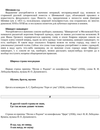 Шемякин	суд
Выражение	 употребляется	 в	 значении:	 неправый,	 несправедливый	 суд;	 возникло	 из
старинной	 русской	 сатирической	 повести	 о	 Шемякиной	 суде,	 обличавшей	 произвол	 и
корыстность	 феодального	 суда.	 Повесть	 эта,	 приуроченная	 к	 личности	 князя	 Дмитрия
Шемяки	 (ум.	 в	 1453	 г.),	 пользовалась	 широкой	 популярностью;	 она	 сохранилась	 во	 многих
рукописях	XVII	и	XVIII	вв.	и	послужила	сюжетом	для	лубочных	картинок	и	книжек.
Шиворот-навыворот
Употребляется	в	значении:	совсем	наоборот,	наизнанку.	"Шиворотом"	в	Московской	Руси
назывался	расшитый	воротник	боярской	одежды,	один	из	знаков	достоинства	вельможи.	В
дни	 Ивана	 Грозного	 подвергшегося	 царскому	 гневу	 и	 опале	 боярина	 нередко	 сажали	 на
тощую	клячу	спиной	вперед,	надев	на	него	одежду	тоже	наизнанку,	шиворот-навыворот,	то
есть	 наоборот.	 В	 таком	 виде	 опального	 боярина	 возили	 по	 всему	 городу,	 под	 свист	 и
улюлюканье	уличной	толпы.	Сейчас	эти	слова	тоже	нередко	употребляют	в	связи	с	одеждой,
имея	 в	 виду	 одеть	 что-либо	 наизнанку,	 но	 их	 значение	 стало	 гораздо	 шире.	 Шиворот-
навыворот,	 т.	 е.	 совсем	 не	 так,	 наоборот,	 можно	 рассказать	 какую-нибудь	 историю	 да	 и
вообще	поступить	вопреки	общепринятым	правилам.
Широка	страна	моя	родная	
Первая	 строка	 припева	 "Песни	 о	 Родине"	 из	 кинофильма	 "Цирк"	 (1936),	 слова	 В.	 И.
Лебедева-Кумача,	музыка	И.	О.	Дунаевского.
Шумим,	братец,	шумим	
Цитата	из	комедии	А.	С.	Грибоедова	"Горе	от	ума"	(1824),	слова	Репетилова.
Я
Я	другой	такой	страны	не	знаю,	
Где	так	вольно	дышит	человек	
Строки	из	припева	"Песни	о	Родине"	из	кинофильма	"Цирк"	(1936),	текст	В.	И.	Лебедева-
Кумача,	музыка	И.	О.	Дунаевского.
Я	еду,	еду,	не	свищу,	
А	как	наеду,	не	спущу	
 