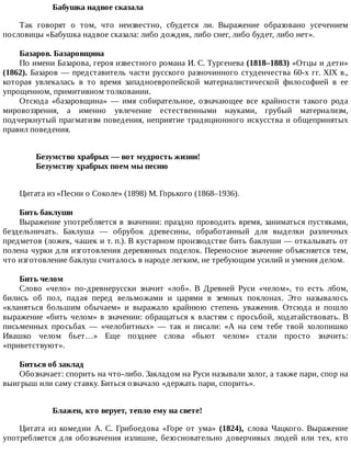 Бабушка	надвое	сказала
Так	 говорят	 о	 том,	 что	 неизвестно,	 сбудется	 ли.	 Выражение	 образовано	 усечением
пословицы	«Бабушка	надвое	сказала:	либо	дождик,	либо	снег,	либо	будет,	либо	нет».
Базаров.	Базаровщина
По	имени	Базарова,	героя	известного	романа	И.	С.	Тургенева	(1818–1883)	«Отцы	и	дети»
(1862).	Базаров	—	представитель	части	русского	разночинного	студенчества	60-х	гг.	XIX	в.,
которая	 увлекалась	 в	 то	 время	 западноевропейской	 материалистической	 философией	 в	 ее
упрощенном,	примитивном	толковании.
Отсюда	 «базаровщина»	 —	 имя	 собирательное,	 означающее	 все	 крайности	 такого	 рода
мировоззрения,	 а	 именно	 увлечение	 естественными	 науками,	 грубый	 материализм,
подчеркнутый	прагматизм	поведения,	неприятие	традиционного	искусства	и	общепринятых
правил	поведения.
Безумство	храбрых	—	вот	мудрость	жизни!	
Безумству	храбрых	поем	мы	песню	
Цитата	из	«Песни	о	Соколе»	(1898)	М.	Горького	(1868–1936).
Бить	баклуши
Выражение	употребляется	в	значении:	праздно	проводить	время,	заниматься	пустяками,
бездельничать.	 Баклуша	 —	 обрубок	 древесины,	 обработанный	 для	 выделки	 различных
предметов	(ложек,	чашек	и	т.	п.).	В	кустарном	производстве	бить	баклуши	—	откалывать	от
полена	чурки	для	изготовления	деревянных	поделок.	Переносное	значение	объясняется	тем,
что	изготовление	баклуш	считалось	в	народе	легким,	не	требующим	усилий	и	умения	делом.
Бить	челом
Слово	 «чело»	 по-древнерусски	 значит	 «лоб».	 В	 Древней	 Руси	 «челом»,	 то	 есть	 лбом,
бились	 об	 пол,	 падая	 перед	 вельможами	 и	 царями	 в	 земных	 поклонах.	 Это	 называлось
«кланяться	 большим	 обычаем»	 и	 выражало	 крайнюю	 степень	 уважения.	 Отсюда	 и	 пошло
выражение	«бить	челом»	в	значении:	обращаться	к	властям	с	просьбой,	ходатайствовать.	В
письменных	 просьбах	 —	 «челобитных»	 —	 так	 и	 писали:	 «А	 на	 сем	 тебе	 твой	 холопишко
Ивашко	 челом	 бьет…»	 Еще	 позднее	 слова	 «бьют	 челом»	 стали	 просто	 значить:
«приветствуют».
Биться	об	заклад
Обозначает:	спорить	на	что-либо.	Закладом	на	Руси	называли	залог,	а	также	пари,	спор	на
выигрыш	или	саму	ставку.	Биться	означало	«держать	пари,	спорить».
Блажен,	кто	верует,	тепло	ему	на	свете!
Цитата	 из	 комедии	 А.	 С.	 Грибоедова	 «Горе	 от	 ума»	 (1824),	 слова	 Чацкого.	 Выражение
употребляется	 для	 обозначения	 излишне,	 безосновательно	 доверчивых	 людей	 или	 тех,	 кто
 