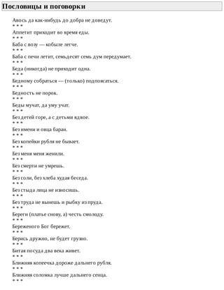 Пословицы	и	поговорки	
Авось	да	как-нибудь	до	добра	не	доведут.
*	*	*
Аппетит	приходит	во	время	еды.
*	*	*
Баба	с	возу	—	кобыле	легче.
*	*	*
Баба	с	печи	летит,	семьдесят	семь	дум	передумает.
*	*	*
Беда	(никогда)	не	приходит	одна.
*	*	*
Бедному	собраться	—	(только)	подпоясаться.
*	*	*
Бедность	не	порок.
*	*	*
Беды	мучат,	да	уму	учат.
*	*	*
Без	детей	горе,	а	с	детьми	вдвое.
*	*	*
Без	имени	и	овца	баран.
*	*	*
Без	копейки	рубля	не	бывает.
*	*	*
Без	меня	меня	женили.
*	*	*
Без	смерти	не	умрешь.
*	*	*
Без	соли,	без	хлеба	худая	беседа.
*	*	*
Без	стыда	лица	не	износишь.
*	*	*
Без	труда	не	вынешь	и	рыбку	из	пруда.
*	*	*
Береги	(платье	снову,	а)	честь	смолоду.
*	*	*
Береженого	Бог	бережет.
*	*	*
Берись	дружно,	не	будет	грузно.
*	*	*
Битая	посуда	два	века	живет.
*	*	*
Ближняя	копеечка	дороже	дальнего	рубля.
*	*	*
Ближняя	соломка	лучше	дальнего	сенца.
*	*	*
 