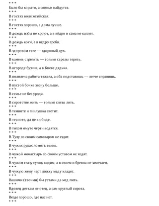*	*	*
Было	бы	корыто,	а	свиньи	найдутся.
*	*	*
В	гостях	воля	хозяйская.
*	*	*
В	гостях	хорошо,	а	дома	лучше.
*	*	*
В	дождь	избы	не	кроют,	а	в	вёдро	и	сама	не	каплет.
*	*	*
В	дождь	коси,	а	в	вёдро	греби.
*	*	*
В	здоровом	теле	—	здоровый	дух.
*	*	*
В	камень	стрелять	—	только	стрелы	терять.
*	*	*
В	огороде	бузина,	а	в	Киеве	дядька.
*	*	*
В	полплеча	работа	тяжела,	а	оба	подставишь	—	легче	справишь.
*	*	*
В	пустой	бочке	звону	больше.
*	*	*
В	семье	не	без	урода.
*	*	*
В	сиротстве	жить	—	только	слезы	лить.
*	*	*
В	темноте	и	гнилушка	светит.
*	*	*
В	тесноте,	да	не	в	обиде.
*	*	*
В	тихом	омуте	черти	водятся.
*	*	*
В	Тулу	со	своим	самоваром	не	ездят.
*	*	*
В	чужих	руках	ломоть	велик.
*	*	*
В	чужой	монастырь	со	своим	уставом	не	ходят.
*	*	*
В	чужом	глазу	сучок	видим,	а	в	своем	и	бревна	не	замечаем.
*	*	*
В	чужую	жену	черт	ложку	меду	кладет.
*	*	*
Вашими	(твоими)	бы	устами	да	мед	пить.
*	*	*
Вдовец	деткам	не	отец,	а	сам	круглый	сирота.
*	*	*
Везде	хорошо,	где	нас	нет.
*	*	*
 