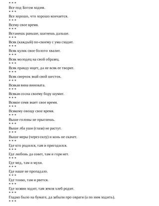 *	*	*
Все	под	Богом	ходим.
*	*	*
Все	хорошо,	что	хорошо	кончается.
*	*	*
Всему	свое	время.
*	*	*
Встанешь	раньше,	шагнешь	дальше.
*	*	*
Всяк	(каждый)	по-своему	с	ума	сходит.
*	*	*
Всяк	кулик	свое	болото	хвалит.
*	*	*
Всяк	молодец	на	свой	образец.
*	*	*
Всяк	правду	ищет,	да	не	всяк	ее	творит.
*	*	*
Всяк	сверчок	знай	свой	шесток.
*	*	*
Всякая	вина	виновата.
*	*	*
Всякая	сосна	своему	бору	шумит.
*	*	*
Всякое	семя	знает	свое	время.
*	*	*
Всякому	овощу	свое	время.
*	*	*
Выше	головы	не	прыгнешь.
*	*	*
Выше	лба	уши	(глаза)	не	растут.
*	*	*
Выше	меры	(через	силу)	и	конь	не	скачет.
*	*	*
Где	кто	родился,	там	и	пригодился.
*	*	*
Где	любовь	да	совет,	там	и	горя	нет.
*	*	*
Где	мед,	там	и	мухи.
*	*	*
Где	наше	не	пропадало.
*	*	*
Где	тонко,	там	и	рвется.
*	*	*
Где	хозяин	ходит,	там	земля	хлеб	родит.
*	*	*
Гладко	было	на	бумаге,	да	забыли	про	овраги	(а	по	ним	ходить).
*	*	*
 